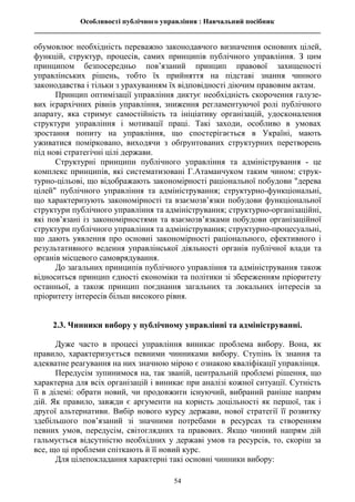 Особливості публічного управління : Навчальний посібник
________________________________________________________________________________
54
обумовлює необхідність переважно законодавчого визначення основних цілей,
функцій, структур, процесів, самих принципів публічного управління. З цим
принципом безпосередньо пов’язаний принцип правової захищеності
управлінських рішень, тобто їх прийняття на підставі знання чинного
законодавства і тільки з урахуванням їх відповідності діючим правовим актам.
Принцип оптимізації управління диктує необхідність скорочення галузе-
вих ієрархічних рівнів управління, зниження регламентуючої ролі публічного
апарату, яка стримує самостійність та ініціативу організацій, удосконалення
структури управління і мотивації праці. Такі заходи, особливо в умовах
зростання попиту на управління, що спостерігається в Україні, мають
уживатися помірковано, виходячи з обґрунтованих структурних перетворень
під нові стратегічні цілі держави.
Структурні принципи публічного управління та адміністрування - це
комплекс принципів, які систематизовані Г.Атаманчуком таким чином: струк-
турно-цільові, що відображають закономірності раціональної побудови "дерева
цілей" публічного управління та адміністрування; структурно-функціональні,
що характеризують закономірності та взаємозв’язки побудови функціональної
структури публічного управління та адміністрування; структурно-організаційні,
які пов’язані із закономірностями та взаємозв’язками побудови організаційної
структури публічного управління та адміністрування; структурно-процесуальні,
що дають уявлення про основні закономірності раціонального, ефективного і
результативного ведення управлінської діяльності органів публічної влади та
органів місцевого самоврядування.
До загальних принципів публічного управління та адміністрування також
відноситься принцип єдності економіки та політики зі збереженням пріоритету
останньої, а також принцип поєднання загальних та локальних інтересів за
пріоритету інтересів більш високого рівня.
2.3. Чинники вибору у публічному управлінні та адмініструванні.
Дуже часто в процесі управління виникає проблема вибору. Вона, як
правило, характеризується певними чинниками вибору. Ступінь їх знання та
адекватне реагування на них значною мірою є ознакою кваліфікації управлінця.
Передусім зупинимося на, так званій, центральній проблемі рішення, що
характерна для всіх організацій і виникає при аналізі кожної ситуації. Сутність
її в ділемі: обрати новий, чи продовжити існуючий, вибраний раніше напрям
дій. Як правило, завжди є аргументи на користь доцільності як першої, так і
другої альтернативи. Вибір нового курсу держави, нової стратегії її розвитку
здебільшого пов’язаний зі значними потребами в ресурсах та створенням
певних умов, передусім, світоглядних та правових. Якщо чинний напрям дій
гальмується відсутністю необхідних у державі умов та ресурсів, то, скоріш за
все, що ці проблеми спіткають й її новий курс.
Для цілепокладання характерні такі основні чинники вибору:
 