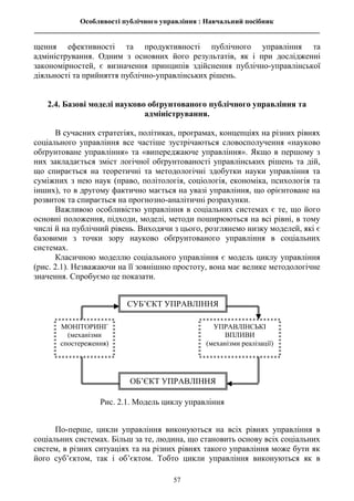 Особливості публічного управління : Навчальний посібник
________________________________________________________________________________
57
щення ефективності та продуктивності публічного управління та
адміністрування. Одним з основних його результатів, як і при дослідженні
закономірностей, є визначення принципів здійснення публічно-управлінської
діяльності та прийняття публічно-управлінських рішень.
2.4. Базові моделі науково обґрунтованого публічного управління та
адміністрування.
В сучасних стратегіях, політиках, програмах, концепціях на різних рівнях
соціального управління все частіше зустрічаються словосполучення «науково
обґрунтоване управління» та «випереджаюче управління». Якщо в першому з
них закладається зміст логічної обґрунтованості управлінських рішень та дій,
що спирається на теоретичні та методологічні здобутки науки управління та
суміжних з нею наук (право, політологія, соціологія, економіка, психологія та
інших), то в другому фактично мається на увазі управління, що орієнтоване на
розвиток та спирається на прогнозно-аналітичні розрахунки.
Важливою особливістю управління в соціальних системах є те, що його
основні положення, підходи, моделі, методи поширюються на всі рівні, в тому
числі й на публічний рівень. Виходячи з цього, розглянемо низку моделей, які є
базовими з точки зору науково обґрунтованого управління в соціальних
системах.
Класичною моделлю соціального управління є модель циклу управління
(рис. 2.1). Незважаючи на її зовнішню простоту, вона має велике методологічне
значення. Спробуємо це показати.
По-перше, цикли управління виконуються на всіх рівнях управління в
соціальних системах. Більш за те, людина, що становить основу всіх соціальних
систем, в різних ситуаціях та на різних рівнях такого управління може бути як
його суб’єктом, так і об’єктом. Тобто цикли управління виконуються як в
Рис. 2.1. Модель циклу управління
УПРАВЛІНСЬКІ
ВПЛИВИ
(механізми реалізації)
СУБ’ЄКТ УПРАВЛІННЯ
МОНІТОРИНГ
(механізми
спостереження)
ОБ’ЄКТ УПРАВЛІННЯ
 