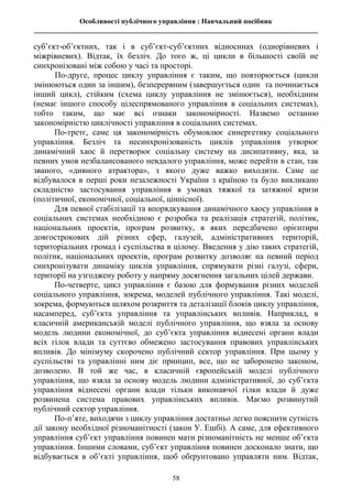 Особливості публічного управління : Навчальний посібник
________________________________________________________________________________
58
суб’єкт-об’єктних, так і в суб’єкт-суб’єктних відносинах (однорівневих і
міжрівневих). Відтак, їх безліч. До того ж, ці цикли в більшості своїй не
синхронізовані між собою у часі та просторі.
По-друге, процес циклу управління є таким, що повторюється (цикли
змінюються один за іншим), безперервним (завершується один та починається
інший цикл), стійким (схема циклу управління не змінюється), необхідним
(немає іншого способу цілеспрямованого управління в соціальних системах),
тобто таким, що має всі ознаки закономірності. Назвемо останню
закономірністю циклічності управління в соціальних системах.
По-третє, саме ця закономірність обумовлює синергетику соціального
управління. Безліч та несинхронізованість циклів управління утворює
динамічний хаос й перетворює соціальну систему на дисипативну, яка, за
певних умов незбалансованого невдалого управління, може перейти в стан, так
званого, «дивного атрактора», з якого дуже важко виходити. Саме це
відбувалося в перші роки незалежності України з країною та було викликано
складністю застосування управління в умовах тяжкої та затяжної кризи
(політичної, економічної, соціальної, ціннісної).
Для певної стабілізації та впорядкування динамічного хаосу управління в
соціальних системах необхідною є розробка та реалізація стратегій, політик,
національних проектів, програм розвитку, в яких передбачено орієнтири
довгострокових дій різних сфер, галузей, адміністративних територій,
територіальних громад і суспільства в цілому. Введення у дію таких стратегій,
політик, національних проектів, програм розвитку дозволяє на певний період
синхронізувати динаміку циклів управління, спрямувати різні галузі, сфери,
території на узгоджену роботу у напряму досягнення загальних цілей держави.
По-четверте, цикл управління є базою для формування різних моделей
соціального управління, зокрема, моделей публічного управління. Такі моделі,
зокрема, формуються шляхом розкриття та деталізації блоків циклу управління,
насамперед, суб’єкта управління та управлінських впливів. Наприклад, в
класичній американській моделі публічного управління, що взяла за основу
модель людини економічної, до суб’єкта управління віднесені органи влади
всіх гілок влади та суттєво обмежено застосування правових управлінських
впливів. До мінімуму скорочено публічний сектор управління. При цьому у
суспільстві та управлінні ним діє принцип, все, що не заборонено законом,
дозволено. В той же час, в класичній європейській моделі публічного
управління, що взяла за основу модель людини адміністративної, до суб’єкта
управління віднесені органи влади тільки виконавчої гілки влади й дуже
розвинена система правових управлінських впливів. Маємо розвинутий
публічний сектор управління.
По-п’яте, виходячи з циклу управління достатньо легко пояснити сутність
дії закону необхідної різноманітності (закон У. Ешбі). А саме, для ефективного
управління суб’єкт управління повинен мати різноманітність не менше об’єкта
управління. Іншими словами, суб’єкт управління повинен досконало знати, що
відбувається в об’єкті управління, щоб обґрунтовано управляти ним. Відтак,
 