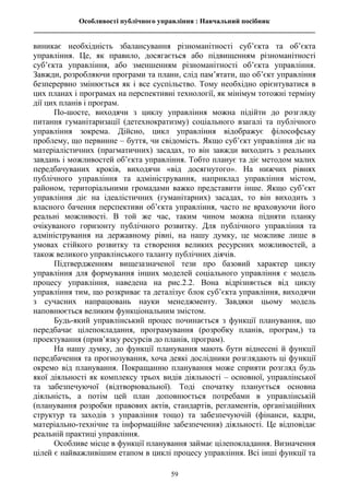 Особливості публічного управління : Навчальний посібник
________________________________________________________________________________
59
виникає необхідність збалансування різноманітності суб’єкта та об’єкта
управління. Це, як правило, досягається або підвищенням різноманітності
суб’єкта управління, або зменшенням різноманітності об’єкта управління.
Завжди, розробляючи програми та плани, слід пам’ятати, що об’єкт управління
безперервно змінюється як і все суспільство. Тому необхідно орієнтуватися в
цих планах і програмах на перспективні технології, як мінімум тотожні терміну
дії цих планів і програм.
По-шосте, виходячи з циклу управління можна підійти до розгляду
питання гуманітаризації (детехнократизму) соціального взагалі та публічного
управління зокрема. Дійсно, цикл управління відображує філософську
проблему, що первинне – буття, чи свідомість. Якщо суб’єкт управління діє на
матеріалістичних (прагматичних) засадах, то він завжди виходить з реальних
завдань і можливостей об’єкта управління. Тобто планує та діє методом малих
передбачуваних кроків, виходячи «від досягнутого». На нижчих рівнях
публічного управління та адміністрування, наприклад управління містом,
районом, територіальними громадами важко представити інше. Якщо суб’єкт
управління діє на ідеалістичних (гуманітарних) засадах, то він виходить з
власного бачення перспективи об’єкта управління, часто не враховуючи його
реальні можливості. В той же час, таким чином можна підняти планку
очікуваного горизонту публічного розвитку. Для публічного управління та
адміністрування на державному рівні, на нашу думку, це можливе лише в
умовах стійкого розвитку та створення великих ресурсних можливостей, а
також великого управлінського таланту публічних діячів.
Підтвердженням вищезазначеної тези про базовий характер циклу
управління для формування інших моделей соціального управління є модель
процесу управління, наведена на рис.2.2. Вона відрізняється від циклу
управління тим, що розкриває та деталізує блок суб’єкта управління, виходячи
з сучасних напрацювань науки менеджменту. Завдяки цьому модель
наповнюється великим функціональним змістом.
Будь-який управлінський процес починається з функції планування, що
передбачає цілепокладання, програмування (розробку планів, програм,) та
проектування (прив’язку ресурсів до планів, програм).
На нашу думку, до функції планування мають бути віднесені й функції
передбачення та прогнозування, хоча деякі дослідники розглядають ці функції
окремо від планування. Покращанню планування може сприяти розгляд будь
якої діяльності як комплексу трьох видів діяльності – основної, управлінської
та забезпечуючої (відтворювальної). Тоді спочатку планується основна
діяльність, а потім цей план доповнюється потребами в управлінській
(планування розробки правових актів, стандартів, регламентів, організаційних
структур та заходів з управління тощо) та забезпечуючій (фінанси, кадри,
матеріально-технічне та інформаційне забезпечення) діяльності. Це відповідає
реальній практиці управління.
Особливе місце в функції планування займає цілепокладання. Визначення
цілей є найважливішим етапом в циклі процесу управління. Всі інші функції та
 