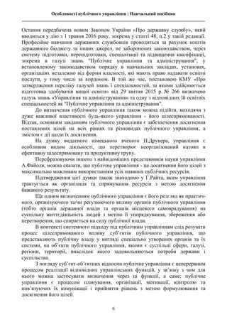 Особливості публічного управління : Навчальний посібник
________________________________________________________________________________
6
Остання передбачена новим Законом України «Про державну службу», який
вводиться у дію з 1 травня 2016 року, зокрема у статті 48, п.2 у такій редакції.
Професійне навчання державних службовців проводиться за рахунок коштів
державного бюджету та інших джерел, не заборонених законодавством, через
систему підготовки, перепідготовки, спеціалізації та підвищення кваліфікації,
зокрема в галузі знань "Публічне управління та адміністрування", у
встановленому законодавством порядку в навчальних закладах, установах,
організаціях незалежно від форми власності, які мають право надавати освітні
послуги, у тому числі за кордоном. В той же час, постановою КМУ «Про
затвердження переліку галузей знань і спеціальностей, за якими здійснюється
підготовка здобувачів вищої освіти» від 29 квітня 2015 р. № 266 визначено
галузь знань «Управління та адміністрування» та одну з відповідних їй освітніх
спеціальностей як "Публічне управління та адміністрування".
До визначення публічного управління також можна підійти, виходячи з
дуже важливої властивості будь-якого управління - його цілеспрямованості.
Відтак, основним завданням публічного управління є забезпечення досягнення
поставлених цілей на всіх рівнях та різновидах публічного управління, а
змістом є дії щодо їх досягнення.
На думку видатного німецького вченого П.Друкера, управління є
особливим видом діяльності, що перетворює неорганізований натовп в
ефективну цілеспрямовану та продуктивну групу.
Перефразовуючи іншого з найвідоміших представників науки управління
А.Файоля, можна сказати, що публічне управління - це досягнення його цілей з
максимально можливим використанням усіх наявних публічних ресурсів.
Підтвердження цієї думки також знаходимо у Г.Райта, яким управління
трактується як організація та спрямування ресурсів з метою досягнення
бажаного результату.
Ще одним визначенням публічного управління є його розгляд як практич-
ного, організуючого та/чи регулюючого впливу органів публічного управління
(тобто органів державної влади та органів місцевого самоврядування) на
суспільну життєдіяльність людей з метою її упорядкування, збереження або
перетворення, що спирається на силу публічної влади.
В контексті системного підходу під публічним управлінням слід розуміти
процес цілеспрямованого впливу суб’єктів публічного управління, що
представляють публічну владу у вигляді спеціально утворених органів та їх
системи, на об’єкти публічного управління, якими є суспільні сфери, галузі,
регіони, території, внаслідок якого задовольняються потреби держави і
суспільства.
З погляду суб’єкт-об’єктних відносин публічне управління є неперервним
процесом реалізації відповідних управлінських функцій, у зв’язку з чим для
нього можна застосувати визначення через ці функції, а саме: публічне
управління є процесом планування, організації, мотивації, контролю та
пов’язуючих їх комунікації і прийняття рішень з метою формулювання та
досягнення його цілей.
 