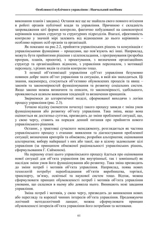 Особливості публічного управління : Навчальний посібник
________________________________________________________________________________
61
виконання планів і завдань). Остання все ще не знайшла свого повного втілення
в роботі органів публічної влади та управління. Причиною є складність
запровадження цієї форми контролю, фактично побудованої на самоконтролі
керівників владних структур та структурних підрозділів. Взагалі, ефективність
контролю у значній мірі залежить від відношення до нього керівників –
особливо перших осіб органів та організацій.
Як показано на рис.2.2, прийняття управлінських рішень та комунікація є
управлінськими функціями – процесами, що пов’язують всі інші. Наприклад,
можуть бути прийнятими рішення з цілепокладання, з програмування (розробка
програм, планів, проектів), з проектування, з визначення організаційних
структур та організаційних відносин, з управління персоналом, з мотивації
персоналу, з різних видів та етапів контролю тощо.
З позиції об’єктивізації управління суб’єкт управління безумовно
повинен добре знати об’єкт управління та ситуацію, в якій він знаходиться. Ці
знання, насамперед, стосуються об’єктивно обумовлених процесів та явищ –
законів та закономірностей функціонування та розвитку соціальних систем.
Якщо закони можна визначити та описати, то закономірності, здебільшого,
проявляються шляхом виявлення тенденцій та визначення принципів.
Звернемося до алгоритмічної моделі, сформованої виходячи з логіки
процесу управління (рис. 2.3).
Точкою відліку (моментом початку) такого процесу завжди є зміна умов
функціонування або розвитку об’єкту управління. Така зміна, якщо вона
оцінюється як достатньо суттєва, призводить до зміни проблемної ситуації, що,
у свою чергу, ставить на порядок денний питання про прийняття нового
управлінського рішення.
Останнє, у трактовці сучасного менеджменту, розглядається як частина
управлінського процесу з етапами: виявлення та діагностування проблемної
ситуації; визначення критеріїв та обмежень; розробки альтернатив; оцінювання
альтернатив; вибору найкращої з них або такої, що в цілому задовольняє цілі
управління (за принципом обмеженої раціональності управлінських рішень,
сформульованим Г. Саймоном).
На першому етапі цього управлінського процесу йдеться про оцінювання
нової ситуації для об’єкта управління (як внутрішньої, так і зовнішньої) як
наслідок зміни умов його функціонування або розвитку. Така зміна призводить
до зміни потреб і мотивів об’єкта управління. Наприклад, поява нових
технологій потребує переобладнання об’єктів виробництва, торгівлі,
транспорту, зв’язку, освітньої та наукової систем тощо. Відтак, можна
сформулювати принцип обумовленості потреб і мотивів об’єкта управління
умовами, що склалися в ньому або довкола нього. Виникають нові завдання
управління.
Зміна потреб і мотивів, у свою чергу, призводить до виникнення нових
або перегляду та корекції чинних інтересів об’єкта управління. Продовжуючи
логічний методологічний ланцюг, можна сформулювати принцип
обумовленості інтересів об’єкта управління його потребами та мотивами.
 