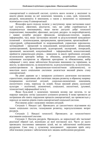 Особливості публічного управління : Навчальний посібник
________________________________________________________________________________
67
самоорганізації в соціальній системі, сутність якого полягає у виділенні та
аналізі рівнів впливу на неї зазначених чинників, а саме, ідей, технологій,
ресурсів, менеджменту й виконання, а також у визначенні та оцінюванні
відповідного стану її самоорганізації.
Філософія цього підходу полягає у наступному: якщо застосовано вдалі
ідеї (сучасні, ефективні, реалізуємі, такі, що добре сприймаються й
підтримуються виконавцями), якщо маємо доступні добрі технології
(перспективні, інноваційні, ефективні, доступні, ресурсо- та енергозберігаючі),
є наявні потрібні ресурси (фінансові, матеріально-технічні, кадрові,
інформаційні, час), якщо застосовано якісний та результативний менеджмент
(плановий – цілепокладання, програмування, проектування; організаційний –
структурний, субординаційний та координаційний, управління персоналом;
мотиваційний – процесний та поведінковий; контролюючий – фінансовий,
адміністративний, функціональний, аудиторський, експертний, попередній,
проміжний, заключний; комунікаційний – інформаційний, консалтинговий;
прийняття управлінських рішень – виявлення та аналіз проблемних ситуацій,
встановлення критеріїв вибору та обмежень, розроблення альтернатив,
оцінювання альтернатив за обраними критеріями та обмеженнями, вибір
найкращої з них), якщо забезпечено бездоганне виконання (за термінами, за
якістю, за ефективністю, за економічністю, за результативністю, за політичною,
адміністративною та функціонально-технологічною здійсненністю), то
внаслідок цього соціальною системою досягається високий рівень стану
самоорганізації.
На рівні держави це є запорукою успішного досягнення поставлених
стратегічних, оперативних або тактичних завдань розвитку в обраному напряму
(покращення політичної ситуації, соціально-економічних показників,
екологічного стану, переходу на новий, більш високий рівень суспільної
культури – політичної, економічної, соціальної, екологічної, духовної,
технологічної, інформаційної та ін.).
Якщо будь-який з зазначених чинників впливу має негатив, то це
порушує наведену логіку ідеального успішного розвитку й може призвести до
погіршення або навіть порушення процесів самоорганізації, що проявляється у
переході до нижчих рівнів станів самоорганізації соціальної системи.
Розглянемо деякі з можливих типових ситуацій.
Ситуація 1. Невдалі ідеї. Призводить до ідеологічного відставання від
інших соціальних систем, гальмування розвитку, нерезультативних витрат
ресурсів.
Ситуація 2. Невдалі технології. Призводить до технологічного
відставання соціальної системи.
Ситуація 3. Нестача ресурсів. Призводить до нереалізації або часткової
реалізації обраної ідеї, відповідно до якої поставлені цілі. Часто до цього
призводить постановка завищених цілей, які не забезпеченні необхідними
ресурсами. Саме тому у сучасному менеджменті передових країн світу
обов’язковою умовою є забезпечення всіх завдань необхідними ресурсами.
 