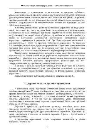 Особливості публічного управління : Навчальний посібник
________________________________________________________________________________
7
Уточнюючи та доповнюючи це визначення, до предмета публічного
управління слід віднести процеси здійснення суб’єктами публічного управління
функцій управління (планування, організації, мотивації, контролю, комунікації,
прийняття рішень) з метою досягнення його цілей шляхом формування органі-
зуючого, координуючого та контролюючого впливів на відповідні об’єкти
публічного управління.
З погляду становлення і розвитку публічного управління як виду діяль-
ності, заслуговує на увагу питання його співвідношення з менеджментом.
Велика увага до нього передусім пов’язана з предметно-об’єктним визначенням
виду діяльності та галузі знань «Публічне управління та адміністрування», а
також із з’ясуванням можливостей застосування напрацювань науки
управління, зародження і розвиток якої був безпосередньо пов’язаний з
менеджментом, у теорії та практиці публічного управління. За висловом
Г.Атаманчука, менеджмент, суспільне управління та суспільне самоуправління
пов’язані між собою тим, що їх об’єктом виступає безпосередньо саме
суспільство, але різняться вони за рівнем та характером організованості.
Таким чином, насамперед слід виходити з того, що публічне управління
відрізняється від інших інших видів управління вирішенням набагато більш
масштабних і різноманітних загальносуспільних справ, монопольним правом
регулювання правових відносин, суверенітетом, унікальністю, що без-
посередньо впливає на прийняття управлінських рішень.
У зв’язку із цим, як зазначили українські вчені В.Луговий та В.Князєв,
йдеться про специфічні моделі, схеми, класифікацію, типологію і систематику,
тенденції розвитку, закономірності побудови та функціонування публічного
управління.
Діяльністна модель публічного управління наведена на рис. 1.1.
1.2. Держава як об’єкт публічного управління.
У вітчизняній науці публічного управління багато уваги приділяється
дослідженню суб’єкт-об’єктних досліджень, в яких суб’єктом виступає система
органів державної влади або органів місцевого самоврядування, а об’єктом –
суспільство у всьому різноманітті суспільних відносин, на які спрямоване
публічне управління. В той же час, ще недостатньо уваги приділяється
дослідженню та вивченню самої держави та притаманної їй системи публічної
влади як об’єкту дослідження.
Держава є продуктом суспільного розвитку, внаслідок якого вона
поступово змінюється, що проявляється у постановці її цілей, визначенні
завдань, формуванні структур і функцій публічного управління. Відповідно до
цього змінюються і погляди на поняття держави, її роль і призначення в
суспільному житті.
У сучасному суспільстві термін «держава» вживається у різних
значеннях, зокрема як:
 