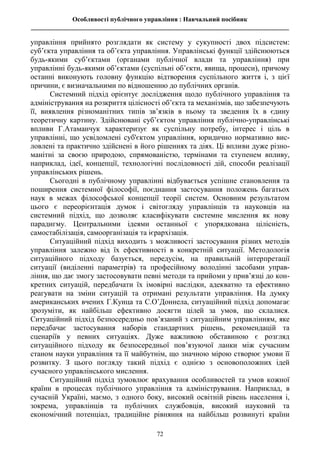 Особливості публічного управління : Навчальний посібник
________________________________________________________________________________
72
управління прийнято розглядати як систему у сукупності двох підсистем:
суб’єкта управління та об’єкта управління. Управлінські функції здійснюються
будь-якими суб’єктами (органами публічної влади та управління) при
управлінні будь-якими об’єктами (суспільні об’єкти, явища, процеси), причому
останні виконують головну функцію відтворення суспільного життя і, з цієї
причини, є визначальними по відношенню до публічних органів.
Системний підхід орієнтує дослідження щодо публічного управління та
адміністрування на розкриття цілісності об’єкта та механізмів, що забезпечують
її, виявлення різноманітних типів зв’язків в ньому та зведення їх в єдину
теоретичну картину. Здійснювані суб’єктом управління публічно-управлінські
впливи Г.Атаманчук характеризує як суспільну потребу, інтерес і ціль в
управлінні, що усвідомлені суб'єктом управління, юридично нормативно вис-
ловлені та практично здійснені в його рішеннях та діях. Ці впливи дуже різно-
манітні за своєю природою, спрямованістю, термінами та ступенем впливу,
наприклад, ідеї, концепції, технологічні послідовності дій, способи реалізації
управлінських рішень.
Сьогодні в публічному управлінні відбувається успішне становлення та
поширення системної філософії, поєднання застосування положень багатьох
наук в межах філософської концепції теорії систем. Основним результатом
цього є переорієнтація думок і світогляду управлінців та науковців на
системний підхід, що дозволяє класифікувати системне мислення як нову
парадигму. Центральними ідеями останньої є упорядкована цілісність,
самостабілізація, самоорганізація та ієрархізація.
Ситуаційний підхід виходить з можливості застосування різних методів
управління залежно від їх ефективності в конкретній ситуації. Методологія
ситуаційного підходу базується, передусім, на правильній інтерпретації
ситуації (виділенні параметрів) та професійному володінні засобами управ-
ління, що дає змогу застосовувати певні методи та прийоми у прив’язці до кон-
кретних ситуацій, передбачати їх імовірні наслідки, адекватно та ефективно
реагувати на зміни ситуацій та отримані результати управління. На думку
американських вчених Г.Кунца та С.О’Доннела, ситуаційний підхід допомагає
зрозуміти, як найбільш ефективно досягти цілей за умов, що склалися.
Ситуаційний підхід безпосередньо пов’язаний з ситуаційним управлінням, яке
передбачає застосування наборів стандартних рішень, рекомендацій та
сценаріїв у певних ситуаціях. Дуже важливою обставиною є розгляд
ситуаційного підходу як безпосередньої пов’язуючої ланки між сучасним
станом науки управління та її майбутнім, що значною мірою створює умови її
розвитку. З цього погляду такий підхід є однією з основоположних ідей
сучасного управлінського мислення.
Ситуаційний підхід зумовлює врахування особливостей та умов кожної
країни в процесах публічного управління та адміністрування. Наприклад, в
сучасній Україні, маємо, з одного боку, високий освітній рівень населення і,
зокрема, управлінців та публічних службовців, високий науковий та
економічний потенціал, традиційне рівняння на найбільш розвинуті країни
 