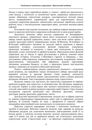 Особливості публічного управління : Навчальний посібник
________________________________________________________________________________
73
Заходу, в першу чергу європейські країни, а з іншого - країна ще знаходиться у
стані виходу з політичної та економічної кризи, управління здійснюється в
умовах обмеження стратегічних ресурсів, спостерігаються низький рівень
життя, непривабливість управлінської праці для перспективної молоді,
тенденція скорочення реальних, забезпечених достатньою заробітною платою
робочих місць з інтелектуальним характером праці, достатньо високий рівень
інфляції.
Розглянемо інші наукові положення, що знайшли широке використання у
науці та практиці публічного управління особливостей та умов кожної країни.
Загального визнання набув розгляд управління як безперервного
циклічного процесу, управлінські цикли якого складаються із стандартного
набору певних функцій управління, кожна з яких теж являє собою процес. З
появою ґрунтовної роботи американських вчених М.Мескона, М.Альберта та
Ф.Хедоурі найбільшого визнання на сьогодні набуло виділення в процесі
управління чотирьох узагальнених функцій управління: планування,
організації, мотивації та контролю, а також двох пов'язуючих їх процесів
(функцій), а саме: комунікації та прийняття рішень. Прикладами інших функцій
управління, що (а інколи й зараз) розглядалися в роботах класиків науки
управління Л.Урвіка, Л.Гьюліка, Г.Мінсберга, Гарсона та Овермана, є такі:
дослідження, добір персоналу, керівництво, регулювання, координація, оцінка,
представництво, ліцензування, збір інформації, ведення переговорів,
звітування, складання бюджету та інші, а прикладом іншого пов’язуючого
процесу є рівновага як механізм стабілізації організації.
Одним з найважливіших завдань управлінської діяльності є планування
цілей розвитку, що передбачає пошук оптимального набору траєкторій руху
керованої системи (у просторі фазових станів розвитку діяльності),
зорієнтованих на досягнення певних довгострокових цілей в умовах реальних
ресурсних обмежень. Таке планування отримало назву стратегічного.
Водночас завжди слід пам’ятати, що стратегічне планування не вирішує
проблеми розриву між стратегією та можливостями. Ця обставина, наприклад,
не дозволяє Україні за умов втрати нею значного економічного потенціалу в
стислий строк вийти на рівень розвитку передових країн Європи. Серед відомих
альтернатив стратегій організацій такі: обмежене зростання, повільне
зростання, швидке зростання, скорочення, злиття.
Для будь-якої організації її призначення, загальні цілі та обрана стратегія
не повинні перешкоджати впровадженню нових ідей та вирішенню складних
проблем. В сучасній Україні як один з пріоритетів її стратегії обрано
інноваційно-інвестиційний шлях економічного та соціального розвитку.
Публічна стратегія нерозривно пов’язана з публічною політикою як
засобом її реалізації. Публічна стратегія визначає курс держави на розподіл
обмежених ресурсів для досягнення визначених довгострокових цілей (5 та
більше років), а публічна політика визначає загальні середньострокові орієн-
тири (1-5 років) для дій та прийняття рішень, які полегшують досягнення
стратегічних цілей. Стратегічний план - це фактично управлінське рішення
 