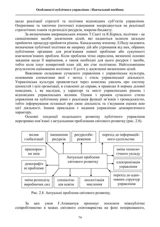 Особливості публічного управління : Навчальний посібник
________________________________________________________________________________
74
щодо реалізації стратегії та політики відповідних суб’єктів управління.
Оперативне та тактичне (поточне) планування зосереджується на реалізації
стратегічних планів та розподілі ресурсів, зокрема бюджету.
За визначенням американських вчених Т.Сааті та К.Кернса, політики - це
санкціоновані засоби досягнення цілей, які надаються шляхом загально
прийнятих процедур прийняття рішень. Канадському вченому Л.Палу належить
визначення публічної політики як напряму дій або утримання від них, обраних
публічними органами для розв’язання певної проблеми або сукупності
взаємопов’язаних проблем. Коли проблема чітко окреслена, визначені основні
завдання щодо її вирішення, а також необхідні для цього ресурси і засоби,
тобто коли існує конкретний план дій, він стає політикою. Найголовнішим
результатом оцінювання політики є її успіх у досягненні визначених цілей.
Важливою складовою сучасного управління є управлінська культура,
основними елементами якої є метод і стиль управлінської діяльності.
Управлінська культура проявляється через комплекс уявлень про систему
цінностей і цілі організації, в ставленні до справи, в правилах й нормах ділової
поведінки, і, як наслідок, у характері та змісті управлінських рішень і
відповідних управлінських впливів. Одним з проявів сучасного стилю
управління на публічному рівні є реалізація функції зв’язків з громадськістю,
тобто інформування останньої про свою діяльність та з’ясування оцінки нею
цієї діяльності. Іншим прикладом є надання управлінню демократичного
характеру.
Основні тенденції подальшого розвитку публічного управління
нерозривно пов’язані з актуальними проблемами світового розвитку (рис. 2.8).
За цих умов Г.Атаманчук пропонує посилити міжпублічне
співробітництво в межах світового співтовариства на фоні поміркованого,
вплив
глобалізації
зменшення
ресурсів
ресурсозбе-
реження
перехід до інформацій-
ного суспільства
зміна техноло-
гічного укладу
прискорен-
ня змін
демографіч
ні проблеми
Рис. 2.8. Актуальні проблеми світового розвитку.
електронізація
управління
спеціаліза-
ція освіти
перехід до адап-
тивних структур
управління
екологізація
мислення
зміна розподілу
виробничих сил
Актуальні проблеми
світового розвитку
 