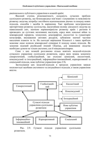 Особливості публічного управління : Навчальний посібник
________________________________________________________________________________
75
раціонального публічного управління в кожній країні.
Високий ступінь різноманітності, складність сучасних проблем
суспільного розвитку, що безпосередньо пов’язані з існуванням та можливістю
розвитку людства, потребує постійного вдосконалення діючих та пошуку нових
підходів, способів і засобів їх вирішення. Такі проблеми загострюються
протиріччями розвитку суспільства, масштабами впливу діяльності людства на
навколишній світ, значною нерівномірністю розвитку країн і регіонів й
призводять до суттєвих негативних наслідків, серед яких локальні війни та
міжнародний тероризм, техногенні, демографічні, екологічні та гуманітарні
катастрофи, виснаження світових ресурсів, зубожіння значної частини
населення планети та ін. На сьогодні вирішення більшості з таких проблем
можливе лише шляхом міжнародної співпраці й пошуку нових підходів. Як
зазначив відомий російський вчений І.Капіца, для виживання людства
необхідно думати не тільки системно, але й міждисциплінарно.
Саме з цих позицій розглянемо кілька новітніх моделей-підходів
сучасного управління суспільним розвитком, серед яких можна зазначити
синергетичний, глобалізаційний, що охоплює ціннісний, екологічний,
консенсусний та інтеграційний, інформаційно-інноваційний, корпоративний та
соціальний підходи, нове публічне управління (рис.2.9).
Застосування цих моделей-підходів в процесах управління завжди
посилюється засобами системного та ситуаційного підходів, а також управління
якістю.
Рис. 2.9. Сучасні підходи управління суспільним
розвитком.
Сучасні підходи
управління суспільним
розвитком
Синергетичний
Глобалізацій-
ний
Інформаційно-
інноваційний
Корпоративний Соціальний
Ціннісний
Екологічний
Консенсусний
Інтеграційний
Нове публічне
управління
 