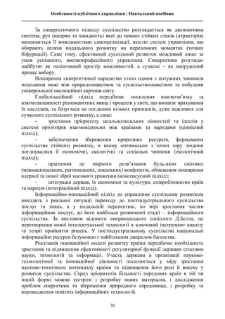 Особливості публічного управління : Навчальний посібник
________________________________________________________________________________
76
За синергетичного підходу суспільство розглядається як дисипативна
система, рух (напрям та швидкість) якої до певних стійких станів (атракторів)
визначається її можливостями самоорганізації, якістю систем управління, що
обирають шляхи подальшого розвитку на переломних моментах (точках
біфуркації). Саме тому, ефективний суспільний розвиток можливий лише за
умов успішного, високопрофесійного управління. Синергетика розглядає
майбутнє як паліативний простір можливостей, а сучасне – як напружений
процес вибору.
Поширення синергетичної парадигми стало одним з потужних чинників
подолання межі між природознавством та суспільствознавством та побудови
універсальної еволюційної картини світу.
Глобалізаційний підхід передбачає посилення взаємозв’язку та
взаємозалежності різноманітних явищ і процесів у світі, що вимагає врахування
їх наслідків, та базується на поєднанні кількох принципів, дуже важливих для
сучасного суспільного розвитку, а саме:
- зростання пріоритету загальнолюдських цінностей та ідеалів у
системі орієнтирів взаємовідносин між країнами та народами (ціннісний
підхід);
- забезпечення збереження природних ресурсів, формування
суспільства стійкого розвитку, в якому оптимально з точки зору людини
поєднувалися б економічні, екологічні та соціальні чинники (екологічний
підхід);
- прагнення до мирного розв’язання будь-яких світових
(міжнаціональних, регіональних, локальних) конфліктів, обмеження поширення
ядерної та іншої зброї масового ураження (консенсусний підхід);
- інтеграція держав, їх економіки та культури, співробітництво країн
та народів (інтеграційний підхід).
Інформаційно-інноваційний підхід до управління суспільним розвитком
виходить з реальної ситуації переходу до постіндустріального суспільства
послуг та знань, а у подальшій перспективі, по мірі зростання частки
інформаційних послуг, до його найбільш розвиненої стадії – інформаційного
суспільства. За висловом відомого американського соціолога Д.Белла, це
перетворення нової інтелектуальної технології в ключовий інструмент аналізу
та теорії прийняття рішень. У постіндустріальному суспільстві національні
інформаційні ресурси безумовно є найбільшим джерелом багатства.
Реалізація інноваційної моделі розвитку країни передбачає необхідність
зростання та підвищення ефективності регуляторної функції держави стосовно
науки, технологій та інформації. Участь держави в організації науково-
технологічної та інноваційної діяльності посилюється у міру зростання
науково-технічного потенціалу країни та підвищення його ролі й внеску у
розвиток суспільства. Серед пріоритетів більшості передових країн в тій чи
іншій формі можна зустріти і розробку нових матеріалів, і дослідження
проблем енергетики та збереження природного середовища, і розробку та
впровадження новітніх інформаційних технологій.
 
