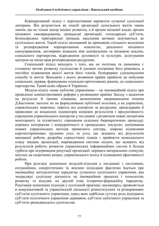 Особливості публічного управління : Навчальний посібник
________________________________________________________________________________
77
Корпоративний підхід є перспективним варіантом сучасної суспільної
доктрини. Він розуміється як спосіб організації суспільного життя таким
чином, що не тільки центр ініціює розвиток, а й органи місцевої влади, органи
місцевого самоврядування, громадські організації, господарські суб’єкти,
безпосередньо територіальні громади, населення активно залучаються до
суспільного життя. Такий підхід заснований на принципах спільного володіння
та розпорядження корпоративною власністю, реального місцевого
самоуправління, договірних відносин між центральною та місцевою владою,
соціального партнерства, відродження духовності та культури, делегування
центром на місця прав розпорядження ресурсами.
Соціальний підхід виходить з того, що не політика та економіка є
головною метою розвитку суспільства й умовою підтримки його рівноваги, а
постійне підвищення якості життя його членів, безперервне удосконалення
способу їх життя. Виходячи з цього, розвинені країни прийшли до побудови
соціальних держав, формування соціально-орієнтованих ринків, до соціального
партнерства. Такий шлях обрано й Україною.
Модель-підхід «нове публічне управління» – це інноваційний підхід при
проведенні адміністративних реформ у розвинених країнах Заходу з акцентом
на результат й такими ознаками, визначеними американським вченим
Д.Бостоном: наголос не на формулюванні публічної політики, а на управлінні,
управлінських навичках; перехід від контролю за ресурсами, процедурами й
правилами до кількісних індикаторів кінцевих результатів і продуктивності;
спрощення управлінського контролю у поєднанні з розвитком нових механізмів
моніторингу та підзвітності; спрощення складних бюрократичних процедур;
перевага контрактам і конкурентності в громадських послугах; копіювання
певних управлінських методів приватного сектору, зокрема підписання
короткотермінових трудових угод та угод, що залежать від результатів
виконаної роботи, розробка стратегічних планів і прийняття комплексного
плану завдань організації, впровадження системи оплати, що залежить від
результатів роботи; розвиток управлінських інформаційних систем й більша
турбота про підтримання репутації організації; перевага матеріальних стимулів;
наголос на скороченні витрат, управлінського штату й підвищенні ефективності
роботи.
При розгляді зазначених моделей-підходів у поєднанні з системним,
ситуаційним, синергетичним та якісним підходами фактично йдеться про
інноваційну методологічну парадигму сучасного суспільного управління, яка
зосереджує суспільну діяльність на інноваційних процесах і технологіях
розвитку та відсуває на другий план історично-формаційну парадигму.
Реалізація зазначених підходів у суспільній практиці, насамперед, проявляється
в комунікативній та управлінській діяльності різностатусних та різнорівневих
суб’єктів суспільного управління, серед яких найбільш суттєву роль відіграють
суб’єкти політичного управління державою, суб’єкти публічного управління та
суб’єкти громадянського суспільства.
 