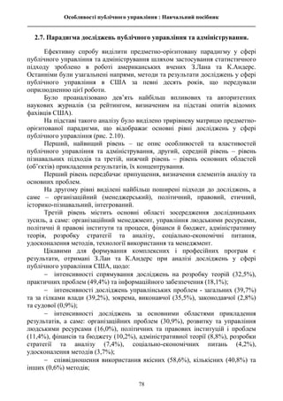 Особливості публічного управління : Навчальний посібник
________________________________________________________________________________
78
2.7. Парадигма досліджень публічного управління та адміністрування.
Ефективну спробу виділити предметно-орієнтовану парадигму у сфері
публічного управління та адміністрування шляхом застосування статистичного
підходу зроблено в роботі американських вчених З.Лана та К.Андерс.
Останніми були узагальнені напрями, методи та результати досліджень у сфері
публічного управління в США за певні десять років, що передували
оприлюдненню цієї роботи.
Було проаналізовано дев’ять найбільш впливових та авторитетних
наукових журналів (за рейтингом, визначеним на підставі опитів відомих
фахівців США).
На підставі такого аналізу було виділено трирівневу матрицю предметно-
орієнтованої парадигми, що відображає основні рівні досліджень у сфері
публічного управління (рис. 2.10).
Перший, найвищий рівень – це опис особливостей та властивостей
публічного управління та адміністрування, другий, середній рівень – рівень
пізнавальних підходів та третій, нижчий рівень – рівень основних областей
(об’єктів) прикладення результатів, їх концентрування.
Перший рівень передбачає припущення, визначення елементів аналізу та
основних проблем.
На другому рівні виділені найбільш поширені підходи до досліджень, а
саме – організаційний (менеджерський), політичний, правовий, етичний,
історико-пізнавальний, інтегрований.
Третій рівень містить основні області зосередження дослідницьких
зусиль, а саме: організаційний менеджмент, управління людськими ресурсами,
політичні й правові інститути та процеси, фінанси й бюджет, адміністративну
теорія, розробку стратегії та аналізу, соціально-економічні питання,
удосконалення методів, технології використання та менеджмент.
Цікавими для формування комплексних і професійних програм є
результати, отримані З.Лан та К.Андерс при аналізі досліджень у сфері
публічного управління США, щодо:
 інтенсивності спрямування досліджень на розробку теорій (32,5%),
практичних проблем (49,4%) та інформаційного забезпечення (18,1%);
 інтенсивності досліджень управлінських проблем - загальних (39,7%)
та за гілками влади (39,2%), зокрема, виконавчої (35,5%), законодавчої (2,8%)
та судової (0,9%);
 інтенсивності досліджень за основними областями прикладення
результатів, а саме: організаційних проблем (30,9%), розвитку та управління
людськими ресурсами (16,0%), політичних та правових інституцій і проблем
(11,4%), фінансів та бюджету (10,2%), адміністративної теорії (8,8%), розробки
стратегії та аналізу (7,4%), соціально-економічних питань (4,2%),
удосконалення методів (3,7%);
 співвідношення використання якісних (58,6%), кількісних (40,8%) та
інших (0,6%) методів;
 