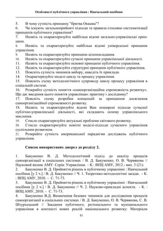 Особливсті публічного управління : Навчальний посібник
_____________________________________________________________________________
81
5. В чому сутність принципу "бритва Оккама"?
6. Чи існують загальноприйняті підходи та правила стосовно систематизації
принципів публічного управління?
7. Назвіть та охарактеризуйте найбільш відомі загально-управлінські прин-
ципи.
8. Назвіть та охарактеризуйте найбільш відомі універсальні принципи
управління.
9. Назвіть та охарактеризуйте принципи цілепокладання.
10. Назвіть та охарактеризуйте сучасні принципи управлінської діяльності.
11. Назвіть та охарактеризуйте основні принципи публічного управління.
12. Назвіть та охарактеризуйте структурні принципи публічного управління.
13. Поясніть сутність чинників вибору, наведіть їх приклади.
14. Охарактеризуйте моделі циклу та процесу управління.
15. Поясніть схему методологічного супроводу циклу процесу управління в
соціальній системі.
16. Розкрийте сутність поняття «самоорганізаційна спроможність розвитку».
Що дає введення цього поняття управлінцю: практику і досліднику?
17. Поясніть схему розробки концепцій за принципом досягнення
самоорганізаційної спроможності розвитку.
18. Назвіть та охарактеризуйте відомі Вам поширені підходи сучасної
публічно-управлінської діяльності, які складають основу управлінського
мислення.
19. Стисло охарактеризуйте актуальні проблеми світового розвитку.
20. Стисло охарактеризуйте новітні моделі-підходи сучасного управління
суспільним розвитком.
21. Розкрийте сутність американської парадигми досліджень публічного
управління.
Список використаних джерел до розділу 2.
1. Бакуменко В. Д. Методологічний підхід до аналізу процесів
самоорганізації в соціальних системах / В. Д. Бакуменко, О. В. Червякова //
Науковий вісник АМУ. Серія: Управління. – К.: ВПЦ АМУ, 2012.- вип. 3 (21).
2. Бакуменко В. Д. Прийняття рішень в публічному управлінні : Навчальний
посібник [у 2 ч.] / В. Д. Бакуменко // Ч. 1. Теоретико-методологічні засади. - К.
: ВПЦ АМУ, 2010. – С. 71-73.
3. Бакуменко В. Д. Прийняття рішень в публічному управлінні : Навчальний
посібник [у 2 ч.] / В. Д. Бакуменко // Ч. 2. Науково-прикладні аспекти. - К. :
ВПЦ АМУ, 2010. – С. 71-73.
4. Бакуменко В.Д. Визначення базових чинників для дослідження процесів
самоорганізації в соціальних системах / В. Д. Бакуменко, О. В. Червякова, С. В.
Штурхецький // Завдання публічного, регіонального та муніципального
управління в контексті нових реалій національного розвитку: Матеріали
 