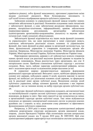 Особливості публічного управління : Навчальний посібник
_____________________________________________________________________________
85
прийняття рішень), тобто функції менеджменту, притаманні управлінню всіма
видами суспільної діяльності. Вони безпосередньо випливають із
суб’єктоб’єктного відображення процесів публічного управління.
Здійснення основних та управлінських функцій завжди потребує певних
механізмів забезпечення їх реалізації. Основними складовими таких механізмів
є забезпечуючі функції, а саме забезпечення ресурсами (фінансовими, кад-
ровими, матеріально-технічними, інформаційними), правове забезпечення
(нормативно-правове регулювання), організаційне забезпечення
(адміністративна організаційно-координаційна діяльність) та наукове забез-
печення (ідеї, теорії, концепції, обгрунтування).
Забезпечуючі функції відрізняються від інших видів функцій (основних
та управлінських) тим, що вони (організовані в певні структури) можуть
одночасно забезпечувати реалізацію кількох основних та управлінських
функцій. Для таких функцій на рівні держав та організацій застосовується, так
зване, функціональне управління із створенням відповідних органів або
структур. Наприклад, Міністерство економіки України, Міністерство фінансів
України, Міністерство юстиції України, Публічне казначейство України тощо.
Перетворення призначень держави в дії здійснюється шляхом створення
певних органів влади для реалізації виділених функцій держави та надання їм
відповідних повноважень. Влада реалізується через організацію, яка стає її
матеріальною силою. Проблема становлення публічних структур є достатньо
складною. Вона, часто, набуває характеру адміністративної реформи, метою
якої є подолання кризи влади та відновлення довіри населення до неї.
В управлінні широко використовуються принципи формування
раціональної структури організації. Виходячи з цього, необхідно сформулювати
основні цілі держави, побудувати дерево її цілей, виділити важливі та вагомі
функції, які необхідні для досягнення основних цілей держави, та сформувати
для їх реалізації певні органи публічної влади. Визначення спектру цілей
публічного управління, набору основних функцій, виділення з них окремих
підфункцій - все це чинники впливу на вибір структури органів публічної вла-
ди.
Структура і функції публічного управління складають дві взаємопов’язані
та взаємообумовлені сторони системи публічного управління, що виступають,
відповідно, як форма та зміст. При зміні стратегії це має позначитися на змінах
в організаційній структурі органів публічної влади. Такі зміни відбуваються
відповідно до принципу самоорганізації соціальних систем за рахунок власних
рушійних сил і ставлять за мету досягнення стану рівноваги та ефективного
функціонування публічного управління.
Наприклад, в 2010 році в межах проведення адміністративної реформи
здійснено реорганізацію структури центральних органів виконавчої влади,
зокрема, указом Президента України «Про оптимізацію системи центральних
органів виконавчої влади» від 9 грудня 2010 року № 1085/2010. Цей етап
адміністративної реформи характеризується оптимізацією системи центральних
 