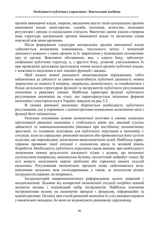 Особливості публічного управління : Навчальний посібник
_____________________________________________________________________________
86
органів виконавчої влади, зокрема, введенням шести типів центральних органів
виконавчої влади: міністерство, служба, інспекція, агентство, незалежні
регулятори і органи зі спеціальним статусом. Фактично даним указом створена
нова структура центральних органів виконавчої влади та визначена схема
взаємодії між цими органами.
Після формування структури центральних органів виконавчої влади
здійснюється визначення повноважень, чисельності штату і концепцій
діяльності кожного з таких органів та їх закріплення у відповідних положеннях
про ці органи. Важливою обставиною, яка, з одного боку, забезпечує
уніфікацію публічних структур, а, з другого боку, дозволяє узагальнювати їх
при проведенні досліджень (розглядати типові моделі органів публічної влади),
є можливість виділення в них типових функцій і завдань.
Щоб надати певної реальності вищенаведеним міркуванням, тобто
наблизитися до дійсності та уявити масштабність публічної діяльності, можна
звернутися до певного її напряму, наприклад, економічного, та ознайомитися з
більш детальною структурою функцій та інструментів публічного регулювання
економіки в ринкових умовах. Найбільш характерні функції публічного
регулювання економіки на етапі, що характеризується змішаною формою
економіки і спостерігається в Україні, наведені на рис.3.2.
В умовах ринкової економіки зберігається необхідність публічного
регулювання, але в порівнянні з адміністративно-командною економікою мета і
функції його змінюються.
Оскільки основними цілями економічної політики в умовах соціально
орієнтованої ринкової економіки є стабільність рівня цін, високий ступінь
зайнятості та зовнішньоекономічна рівновага при постійному економічному
зростанні, то головною підставою для публічного втручання в економіку є
ситуація, коли не спрацьовує ринковий механізм або проявляються його суттєві
недоліки, що перешкоджає досягненню вищезазначених цілей. Найбільш харак-
терними проявами такої ситуації є економічна криза та великий рівень
безробіття. Необхідність публічного втручання також виникає при необхідності
досягнення певних результатів діяльності згідно з цілями, що визначені
суспільством (наприклад, національна безпека, екологічний добробут тощо). Ці
цілі можуть охоплювати окремі проблеми або торкатися певних галузей
економіки. Регулювання економічних процесів може здійснюватися вста-
новленням загальних меж господарювання, а також, за допомогою різних
інструментів (прямих чи непрямих).
Інструментарій макроекономічного реформування досить широкий і
неоднозначний. Залежно від конкретної економічної ситуації потрібен певний
механізм впливу і відповідний набір інструментів. Найбільш відомими
інструментами впливу на економічні процеси є фінансові, інформаційні та
адміністративні. Останні при сталій ринковій економіці їх слід використовувати
у виняткових випадках, бо вони не відповідають ринковому середовищу.
 