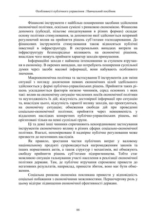 Особливості публічного управління : Навчальний посібник
________________________________________________________________________
88
Фінансові інструменти є найбільш поширеними засобами здійснення
економічної політики, оскільки сумісні з ринковою економікою. Фінансова
допомога (субсидії, пільгове оподаткування в різних формах) складає
основу політики стимулювання, за допомогою якої здійснюється непрямий
регулюючий вплив на прийняття рішень суб’єктами господарювання. До
фінансових інструментів стимулювання також відносяться публічні
інвестиції в інфраструктуру. В екстремальних випадках витрати на
інфраструктуру безпосередньо впливають на економічні рішення,
внаслідок чого можуть приймати характер заходів примушення.
Інформаційні заходи є найменш інтенсивними за ступенем втручан-
ня в економіку. В окремих випадках, що потребують поширення суспільної
думки через засоби масової інформації, вони набувають особливого
значення.
Макроекономічна політика та застосування її інструментів для зміни
ситуації з погляду досягнення певних економічних цілей здебільшого
здійснюється у формі публічно-управлінських рішень. Прийняття таких рі-
шень ускладнюється факторів низкою чинників, серед основних з яких
такі: вплив на економічну ситуацію численних носіїв економічної політики
та неузгодженість їх дій; відсутність достовірної інформації про ситуацію
та, внаслідок цього, відсутність гарантії впливу заходів, що проектуються,
на економічну ситуацію; обмеження свободи дій при проведенні
соціально-економічної політики; прийняття через невпевненість у
віддалених наслідках конкретних публічно-управлінських рішень, які
орієнтовані тільки на певні суспільні групи.
Ці та деякі інші чинники спричиняють некоординоване застосування
інструментів економічного впливу в різних сферах соціально-економічної
політики. Взагалі, непомірковане й надмірне публічне регулювання може
призвести до негативних наслідків.
Як правило, зростання частки публічних витрат у валовому
національному продукті супроводжується нагромадженням законів та
інших нормативних актів, а також структур і механізмів, які обмежують
свободу прийняття рішень суб’єктами підприємництва. Тобто стає
можливою ситуація гальмування участі населення в реалізації економічної
політики держави. Там, де публічне втручання спроможне привести до
негативних результатів, наприклад, принести збиток, воно має бути обме-
женим.
Соціальна ринкова економіка покликана привести у відповідність
соціальні побажання з економічними можливостями. Першочергову роль у
цьому відіграє підвищення економічної ефективності держави.
 