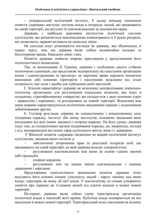 Особливості публічного управління : Навчальний посібник
________________________________________________________________________________
9
- універсальний політичний інститут. У цьому випадку синонімом
поняття «держава» виступає система влади в інтересах людей, які проживають
на даній території, що регулює їх взаємовідносини за допомогою права.
Держава є найбільш важливим інститутом політичної системи
суспільства, що визначається максимальною концентрацією в її руках ресурсів,
які дозволяють державі впливати на соціальні зміни.
На сьогодні існує різноманіття поглядів на державу, яке обумовлено, в
першу чергу, тим, що держава являє собою надзвичайно складне та
багатогранне явище. Наведемо деякі з них.
Поняття держави знайшло широке трактування у представників його
політологічного визначення.
Так, за визначенням Л. Граніна, держава є особливою досить стійкою
політичною одиницею, що представляє відокремлену від населення організацію
влади і адміністрування та претендує на верховне право керувати (вимагати
виконання дій) певними територією і населенням незалежно від згоди
останнього; має сили і засоби для здійснення своїх претензій.
Г. Кліссен характеризує державу як незалежну централізовану соціально-
політичну організацію для регулювання соціальних відносин, яка існує в
складному, стратифікованому товаристві, що складається з двох основних страт
- правителів і керованих, та розташована на певній території. Відносини між
цими шарами характеризуються політичним пануванням перших і податковими
зобов'язаннями других.
Е. Геллнер розглядає державу як спеціалізовану і концентровану силу
підтримки порядку, інститут або низку інститутів, основним завданням яких
(незалежно від всіх інших завдань) є охорона порядку. На його думку, держава
існує там, де спеціалізовані органи підтримання порядку, як, наприклад, поліція
і суд, відокремилися від інших сфер суспільного життя, вони і є державою.
У Вікіпедії поняття «держава» визначене як вищий політичний інститут
суспільства, завдання якого полягає у:
- забезпеченні дотримання прав та реалізації інтересів осіб, що
проживають на одній території, на якій держава володіє суверенітетом;
- регулюванні взаємовідносин між ними на основі єдиних законів
(або традицій);
- охороні кордонів;
- регулюванні тим чи іншим чином взаємовідносин з іншими
державами і народами.
Представники соціологічного визначення поняття держави чітко
виділяють його основні ознаки: сукупність людей - народ: панівну над ними
владу; територію як межу дії цієї влади. У взаємозв'язку ці ознаки утворюють
поняття про державу як з'єднання людей під однією владою в межах певної
території.
По-перше, держава являє собою єдину територіальну організацію
політичної влади в масштабі всієї країни. Публічна влада поширюється на все
населення в межах певної території. Територіальний поділ населення на відміну
 