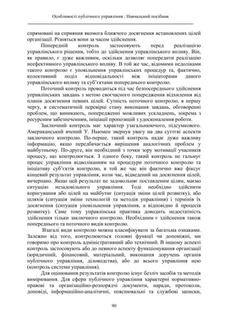 Особливості публічного управління : Навчальний посібник
________________________________________________________________________
90
спрямовані на сприяння якомога ближчого досягнення встановлених цілей
організації. Різняться вони за часом здійснення.
Попередній контроль застосовують перед реалізацією
управлінського рішення, тобто до здійснення управлінського впливу. Він,
як правило, є дуже важливим, оскільки дозволяє попередити реалізацію
неефективного управлінського впливу. В той же час, відомими недоліками
такого контролю є уповільнення управлінських процедур та, фактично,
колективний поділ відповідальності між ініціаторами даного
управлінського впливу та суб’єктами попереднього контролю.
Поточний контроль проводиться під час безпосереднього здійснення
управлінських завдань з метою своєчасного попередження відхилення від
планів досягнення певних цілей. Сутність поточного контролю, в першу
чергу, в систематичній перевірці стану виконання завдань, обговоренні
проблем, що виникають, попередженні можливих ускладнень, зокрема з
ресурсним забезпеченням, ініціації пропозицій з удосконалення роботи.
Заключний контроль має характер узагальнюючого, підсумкового.
Американський вчений У. Ньюмен звернув увагу на два суттєві аспекти
заключного контролю. По-перше, такий контроль надає дуже важливу
інформацію, якщо передбачається вирішення аналогічних проблем у
майбутньому. По-друге, він необхідний з точки зору мотивації учасників
процесу, що контролюється. З одного боку, такий контроль не гальмує
процес управління відволіканням на процедури поточного контролю та
ініціативу суб’єктів контролю, в той же час він фактично вже фіксує
кінцевий результат управління, коли час, відведений на досягнення цілей,
вичерпано. Якщо цей результат не задовольняє поставленим цілям, маємо
ситуацію незадовільного управління. Тоді необхідно здійснити
коригування або цілей на майбутнє (ситуація зміни цілей розвитку), або
шляхів (ситуація зміни технологій та методів управління) і термінів їх
досягнення (ситуація уповільнення управління, а відповідно й процесів
розвитку). Саме тому управлінська практика доводить недостатність
здійснення тільки заключного контролю. Необхідним є здійснення також
попереднього та поточного видів контролю.
Взагалі види контролю можна класифікувати за багатьма ознаками.
Залежно від того, контролюються головні функції чи допоміжні, ми
говоримо про контроль адміністративний або технічний. В іншому аспекті
контроль застосовують або до певного аспекту функціонування організації
(юридичний, фінансовий, матеріальний, виконання доручень органів
публічного управління, діловодства), або до всього управління нею
(контроль системи управління).
Для оцінювання результатів контролю існує безліч засобів та методів
вимірювання. Для сфери публічного управління характерні нормативно-
правові та організаційно-розпорядчі документи, наради, протоколи,
доповіді, інформаційно-аналітичні, пояснювальні та службові записки,
 