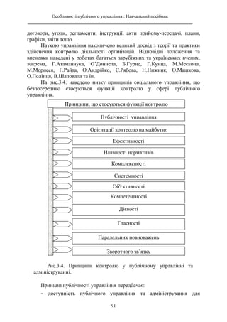 Особливості публічного управління : Навчальний посібник
________________________________________________________________________
91
договори, угоди, регламенти, інструкції, акти прийому-передачі, плани,
графіки, звіти тощо.
Наукою управління накопичено великий досвід з теорії та практики
здійснення контролю діяльності організацій. Відповідні положення та
висновки наведені у роботах багатьох зарубіжних та українських вчених,
зокрема, Г.Атаманчука, О’Доннела, Б.Гурне, Г.Кунца, М.Мескона,
М.Морисея, Г.Райта, О.Андрійко, С.Рябова, Н.Нижник, О.Машкова,
О.Полінця, В.Шаповала та ін.
На рис.3.4. наведено низку принципів соціального управління, що
безпосередньо стосуються функції контролю у сфері публічного
управління.
Принцип публічності управління передбачає:
- доступність публічного управління та адміністрування для
Принципи, що стосуються функції контролю
Публічності управління
Орієнтації контролю на майбутнє
Ефективності
Наявності нормативів
Комплексності
Системності
Об'єктивності
Компетентності
Дієвості
Гласності
Паралельних повноважень
Зворотного зв’язку
Рис.3.4. Принципи контролю у публічному управлінні та
адмініструванні.
 