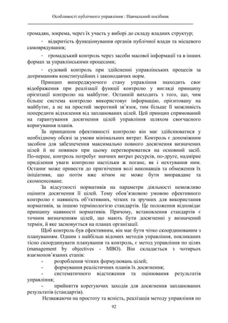 Особливості публічного управління : Навчальний посібник
________________________________________________________________________
92
громадян, зокрема, через їх участь у виборі до складу владних структур;
- відкритість функціонування органів публічної влади та місцевого
самоврядування;
- громадський контроль через засоби масової інформації та в інших
формах за управлінськими процесами;
- судовий контроль при здійсненні управлінських процесів за
дотриманням конституційних і законодавчих норм.
Принцип випереджуючого стану управління знаходить своє
відображення при реалізації функції контролю у вигляді принципу
орієнтації контролю на майбутнє. Останній виходить з того, що, чим
більше система контролю використовує інформацію, орієнтовану на
майбутнє, а не на простий зворотний зв’язок, тим більше її можливість
попередити відхилення від запланованих цілей. Цей принцип спрямований
на гарантування досягнення цілей управління шляхом своєчасного
коригування планів.
За принципом ефективності контролю він має здійснюватися у
необхідному обсязі за умови мінімальних витрат. Контроль є допоміжним
засобом для забезпечення максимально повного досягнення визначених
цілей й не повинен при цьому перетворюватися на основний засіб.
По-перше, контроль потребує значних витрат ресурсів, по-друге, надмірне
приділення уваги контролю настільки ж погане, як і нехтування ним.
Останнє може привести до пригнічення волі виконавців та обмеження їх
ініціативи, що потім вже нічим не може бути виправдане та
скомпенсоване.
За відсутності нормативів на параметри діяльності неможливо
оцінити досягнення її цілей. Тому обов’язковою умовою ефективного
контролю є наявність об’єктивних, чітких та зручних для використання
нормативів, за іншою термінологією стандартів. Це положення відповідає
принципу наявності нормативів. Причому, встановлення стандартів є
точним визначенням цілей, що мають бути досягненні у визначений
термін, й яке засновується на планах організації.
Щоб контроль був ефективним, він має бути чітко скоординованим з
плануванням. Одним з найбільш відомих методів управління, покликаних
тісно скоординувати планування та контроль, є метод управління по цілях
(management by objectives - МВО). Він складається з чотирьох
взаємопов’язаних етапів:
- розроблення чітких формулювань цілей;
- формування реалістичних планів їх досягнення;
- систематичного відстеження та оцінювання результатів
управління;
- прийняття корегуючих заходів для досягнення запланованих
результатів (стандартів).
Незважаючи на простоту та ясність, реалізація методу управління по
 