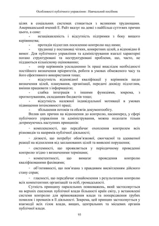 Особливості публічного управління : Навчальний посібник
________________________________________________________________________
93
цілях в соціальних системах стикається з великими труднощами.
Американський вчений Е. Райт вказує на деякі з найбільш суттєвих причин
цього, а саме:
- незацікавленість і відсутність підтримки з боку вищого
керівництва;
- протидія підлеглих посиленню контролю над ними;
- труднощі у постановці чітких, конкретних цілей, а відповідно й
вимог. Для публічного управління та адміністрування взагалі характерні
погано структуровані та неструктуровані проблеми, що, часто, не
піддаються кількісному оцінюванню;
- опір керівників ускладненню їх праці внаслідок необхідності
постійного визначення пріоритетів, роботи в умовах обмеженого часу та
його ефективного використання тощо;
- відсутність відповідної кваліфікації у керівників щодо
визначення цілей, планування, організації, передачі досвіду підлеглим,
вміння працювати з інформацією;
- слабка інтеграція з іншими функціями, зокрема, з
прогнозуванням, складанням бюджетів тощо;
- відсутність належної індивідуальної мотивації в умовах
підвищення інтенсивності праці;
- збільшення потоків та обсягів документообігу.
Вплив цих причин на відношення до контролю, насамперед, у сфері
публічного управління та адміністрування, можна подолати тільки
дотримуючись наступних принципів:
- комплексності, що передбачає охоплення контролем всіх
різновидів та напрямів публічної діяльності;
- дієвості, що потребує обов’язкової, своєчасної та адекватної
реакції на відхилення від запланованих цілей та виявлені порушення;
- системності, що проявляється у періодичному проведенні
контролю згідно з визначеними термінами;
- компетентності, що вимагає проведення контролю
кваліфікованими фахівцями;
- об’єктивності, що пов’язана з правдивим висвітленням дійсного
стану справ;
- гласності, що передбачає ознайомлення з результатами контролю
всіх компетентних організацій та осіб, громадськості.
Сутність принципу паралельних повноважень, який застосовується
на верхніх ешелонах публічної влади більшості країн світу, у встановлені
системи контролю для врівноваження влади та попередження грубих
помилок і промахів в її діяльності. Зокрема, цей принцип застосовується у
взаємодії всіх гілок влади, вищих, центральних та місцевих органів
публічної влади.
 