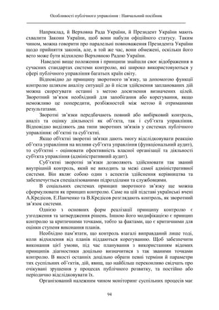 Особливості публічного управління : Навчальний посібник
________________________________________________________________________
94
Наприклад, й Верховна Рада України, й Президент України мають
схвалити Закони України, щоб вони набули офіційного статусу. Таким
чином, можна говорити про паралельні повноваження Президента України
щодо прийняття законів, але, в той же час, вони обмежені, оскільки його
вето може бути відхилено Верховною Радою України.
Наведені вище положення і принципи знайшли своє відображення в
сучасних стандартах системи контролю, які широко використовуються у
сфері публічного управління багатьох країн світу.
Відповідно до принципу зворотного зв’язку, за допомогою функції
контролю шляхом аналізу ситуації до й після здійснення запланованих дій
можна скорегувати останні з метою досягнення визначених цілей.
Зворотний зв’язок необхідний для запобігання або корегування, якщо
неможливо це попередити, розбіжностей між метою й отриманими
результатами.
Зворотні зв’язки передбачають повний або вибірковий контроль,
аналіз та оцінку діяльності як об’єкта, так і суб’єкта управління.
Відповідно виділяють два типи зворотних зв'язків у системах публічного
управління: об’єктні та суб’єктні.
Якщо об'єктні зворотні зв'язки дають змогу відслідковувати реакцію
об’єкта управління на впливи суб’єкта управління (функціональний аудит),
то суб'єктні - оцінювати ефективність власної організації та діяльності
суб'єкта управління (адміністративний аудит).
Суб’єктні зворотні зв’язки дозволяють здійснювати так званий
внутрішній контроль, який не виходить за межі самої адміністративної
системи. Він являє собою один з аспектів здійснення керівництва та
забезпечується спеціалізованими підрозділами та службовцями.
В соціальних системах принцип зворотного зв’язку ще можна
сформулювати як принцип контролю. Саме на цій підставі українські вчені
А.Кредісов, Е.Панченко та В.Кредісов розглядають контроль, як зворотний
зв’язок системи.
Однією з основних форм реалізації принципу контролю є
узгодження та затвердження рішень. Іншою його модифікацією є принцип
контролю за критичними точками, тобто за фактами, що є критичними для
оцінки ступеня виконання планів.
Необхідно пам’ятати, що контроль взагалі виправданий лише тоді,
коли відхилення від планів піддаються корегуванню. Щоб забезпечити
виконання цієї умови, під час планування з використанням відомих
принципів діагностики доцільно визначитися з так званими точками
контролю. В якості останніх доцільно обрати певні терміни й параметри
тих суспільних об’єктів, дій, явищ, що найбільш переконливо свідчать про
очікувані зрушення у процесах публічного розвитку, та постійно або
періодично відслідковувати їх.
Організований належним чином моніторинг суспільних процесів має
 