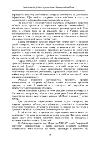 Особливості публічного управління : Навчальний посібник
________________________________________________________________________
95
вирішувати проблему забезпечення контролю необхідною та достатньою
інформацією. Ефективність контролю завжди пов’язана з якістю та
повнотою його інформаційно-аналітичного забезпечення.
За аналогією з кібернетичними системами, порушення зворотних
зв’язків може призвести до порушення процесів самоорганізації, і,
відповідно, до відхилення від прогнозованого розвитку організацій. Саме
тому, в останні роки як за кордоном, так і в Україні, широко
використовуються різноманітні системи моніторингів з різних проблем
суспільного розвитку, наприклад, відстеження та оцінювання політичної,
соціально-економічної, екологічної ситуації.
Власне моніторинг дозволяє забезпечити тільки одну із основних
стадій контролю, оскільки він надає можливість своєчасно відстежити
факти відхилення від означеного шляху досягнення цілей. Наступною
стадією контролю є порівняння отриманих результатів та визначення
ступеню їх відхилення від намічених (запланованих). В залежності від
такого відхилення, як правило, приймається рішення щодо корегування
або поставлених цілей, або шляхів та дій з їх досягнення.
Серед актуальних завдань підвищення ефективності контролю у
сфері публічного управління та адміністрування, як це витікає власне з
моделі цієї функції, є удосконалення технологій зворотного зв’язку
відповідних процесів, а саме: встановлення стандартів; здійснення
моніторингу; оцінювання результатів; корегування управління - цілей,
вибору напрямів та планів дій, визначення технологій та методології, зміни
відносин відповідальності.
Оскільки положення законодавства регулюють процеси
використання та контролю публічних коштів, виконання публічних
програм, то існує й необхідність у стандартах, які регулюють та
забезпечують виконання цих положень.
Одним з найбільш відомих світових стандартів системи контролю є
Директива стандартів внутрішнього контролю, розроблена Міжнародною
організацією вищих аудиторських установ (МОВАУ) і видана у червні
1992 р.
Цим документом запропонована типова модель контролю, яка
зокрема, придатна забезпечувати ефективне управління в організаціях
публічного управління. Стандарти, принципи та методи, що містяться в
Директиві МОВАУ, поділяються багатьма країнами світу.
В той же час існує розуміння, що запропонована модель контролю
менеджменту не може розглядатися як єдина можлива. Фактично, кожна
країна будує свою модель контролю, засновуючись на стандартах і
виходячи з національних особливостей.
Необхідно враховувати, що у Директиві МОВАУ термін "внутрішній
контроль" ототожнюється з більш широким поняттям контролю
менеджменту, який охоплює всі плани, процедури й практичні дії,
 