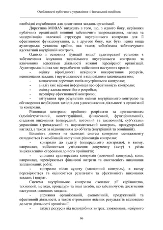 Особливості публічного управління : Навчальний посібник
________________________________________________________________________
96
необхідні службовцям для досягнення завдань організації.
Директива МОВАУ виходить з того, що, з одного боку, керівники
публічних організацій повинні забезпечити запровадження, нагляд та
модернізацію належної структури внутрішнього контролю для її
ефективного функціонування, а, з другого боку, має бути певна вища
аудиторська установа країни, яка також зобов'язана забезпечувати
адекватний внутрішній контроль.
Однією з основних функцій вищої аудиторської установи є
забезпечення існування задовільного внутрішнього контролю за
ключовими аспектами діяльності кожної перевіреної організації.
Аудиторська оцінка має передбачати здійснення наступних кроків:
- оцінку вірогідності невірного використання ресурсів,
невиконання завдань і неузгодженості з відповідним законодавством;
- визначення доречних типів внутрішнього контролю;
- аналіз вже відомої інформації про ефективність контролю;
- оцінку адекватності його розробки;
- перевірку ефективності контролю;
- звітування про результати оцінки внутрішнього контролю та
обговорення необхідних заходів для удосконалення діяльності з організації
та контролю.
Різновиди контролю прийнято розрізняти за призначенням
(адміністративний, конституційний, фінансовий, функціональний),
стадіями виконання (попередній, поточний та заключний), суб’єктами
управління (громадський та парламентський контроль, прокурорський
нагляд), а також за відношенням до об’єкта (внутрішній та зовнішній).
Більшість діючих на сьогодні систем контролю менеджменту
складаються із комбінацій наступних різновидів контролю:
- контролю до аудиту (попереднього контролю), в якому,
наприклад, здійснюється узгодження документу (акту) з усіма
зацікавленими сторонами до його прийняття;
- спільних аудиторських контролів (поточний контроль), коли,
наприклад, перевіряються фінансові витрати та своєчасність виконання
запланованих робіт;
- контролю після аудиту (заключний контроль), в якому
перевіряються та оцінюються результати та ефективність виконаних
завдань і витрат.
Система внутрішнього контролю охоплює дії керівництва,
технології, методи, процедури та інші засоби, що забезпечують досягнення
наступних основних завдань:
- сприяння організованій, економічній, продуктивній та
ефективній діяльності, а також отриманню якісних результатів відповідно
до мети діяльності організації;
- захист ресурсів від непотрібних витрат, зловживань, невірного
 