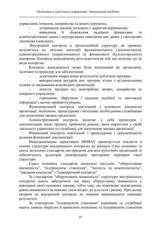 Особливості публічного управління : Навчальний посібник
________________________________________________________________________
97
управління, помилок, шахрайства та інших порушень;
- дотримання законів, положень і директив керівництва;
- виявлення й збереження надійних фінансових та
адміністративних даних і неупереджене наведення цих даних у своєчасних
доповідях (довідках).
Внутрішній контроль в організаційній структурі, як правило,
поділяється на загальні категорії функціонального (діяльністного),
адміністративного (управлінського) та фінансового (бухгалтерського)
контролю. Контроль менеджменту розглядається як той, що охоплює усі ці
види контролю.
Контроль менеджменту може бути визначений як організація,
політики та процедур для забезпечення:
- досягнення накреслених результатів публічних програм;
- використання ресурсів цих програм згідно з встановленими
цілями та завданнями відповідних організацій;
- захисту програм від непотрібних витрат, шахрайства та
невірного управління;
- отримання, зберігання і надання надійної та своєчасної
інформації з метою прийняття рішень.
Функціональний контроль пов’язаний з основною діяльністю
організації, політикою, процедурами і методами, необхідними службовцям
для досягнення завдань організації.
Адміністративний контроль включає у себе процедури і
документацію щодо процесу прийняття рішень, яким керуються у своїй
діяльності управлінці та службовці для досягнення завдань організації.
Фінансовий контроль пов'язаний з процедурами і документацією
ведення фінансової документації.
Вищезазначеною директивою МОВАУ пропонується покласти в
основу структури внутрішнього контролю як мінімум п’ять основних та
шість детальних стандартів, що придатні для всіх публічних організацій та
забезпечують аудиторів (контролерів) критеріями перевірки такої
структури.
Серед основних стандартів визначені наступні: "обґрунтована
впевненість", "підтримуюче ставлення", "чесність та компетентність",
"завдання контролю" і "перевірочний контроль"
За стандартом "обґрунтована впевненість" структури внутрішнього
контролю мають забезпечити так звану обґрунтовану впевненість у
виконанні своїх основних завдань, тобто таку, що відповідає задовільному
рівню впевненості за наявних умов витрат, результатів і ризику. При цьому
витрати на внутрішній контроль не повинні перевищувати отримані
результати.
За стандартом "підтримуюче ставлення" керівники та службовці
мають завжди зберігати й проявляти позитивне та підтримуюче ставлення
 