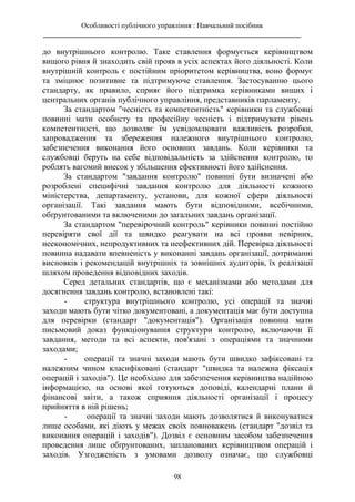 Особливості публічного управління : Навчальний посібник
________________________________________________________________________
98
до внутрішнього контролю. Таке ставлення формується керівництвом
вищого рівня й знаходить свій прояв в усіх аспектах його діяльності. Коли
внутрішній контроль є постійним пріоритетом керівництва, воно формує
та зміцнює позитивне та підтримуюче ставлення. Застосуванню цього
стандарту, як правило, сприяє його підтримка керівниками вищих і
центральних органів публічного управління, представників парламенту.
За стандартом "чесність та компетентність" керівники та службовці
повинні мати особисту та професійну чесність і підтримувати рівень
компетентності, що дозволяє їм усвідомлювати важливість розробки,
запровадження та збереження належного внутрішнього контролю,
забезпечення виконання його основних завдань. Коли керівники та
службовці беруть на себе відповідальність за здійснення контролю, то
роблять вагомий внесок у збільшення ефективності його здійснення.
За стандартом "завдання контролю" повинні бути визначені або
розроблені специфічні завдання контролю для діяльності кожного
міністерства, департаменту, установи, для кожної сфери діяльності
організації. Такі завдання мають бути відповідними, всебічними,
обґрунтованими та включеними до загальних завдань організації.
За стандартом "перевірочний контроль" керівники повинні постійно
перевіряти свої дії та швидко реагувати на всі прояви невірних,
неекономічних, непродуктивних та неефективних дій. Перевірка діяльності
повинна надавати впевненість у виконанні завдань організації, дотриманні
висновків і рекомендацій внутрішніх та зовнішніх аудиторів, їх реалізації
шляхом проведення відповідних заходів.
Серед детальних стандартів, що є механізмами або методами для
досягнення завдань контролю, встановлені такі:
- структура внутрішнього контролю, усі операції та значні
заходи мають бути чітко документовані, а документація має бути доступна
для перевірки (стандарт "документація"). Організація повинна мати
письмовий доказ функціонування структури контролю, включаючи її
завдання, методи та всі аспекти, пов'язані з операціями та значними
заходами;
- операції та значні заходи мають бути швидко зафіксовані та
належним чином класифіковані (стандарт "швидка та належна фіксація
операцій і заходів"). Це необхідно для забезпечення керівництва надійною
інформацією, на основі якої готуються доповіді, календарні плани й
фінансові звіти, а також сприяння діяльності організації і процесу
прийняття в ній рішень;
- операції та значні заходи мають дозволятися й виконуватися
лише особами, які діють у межах своїх повноважень (стандарт "дозвіл та
виконання операцій і заходів"). Дозвіл є основним засобом забезпечення
проведення лише обґрунтованих, запланованих керівництвом операцій і
заходів. Узгодженість з умовами дозволу означає, що службовці
 