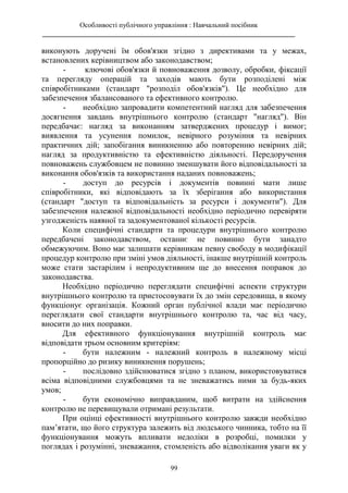 Особливості публічного управління : Навчальний посібник
________________________________________________________________________
99
виконують доручені їм обов'язки згідно з директивами та у межах,
встановлених керівництвом або законодавством;
- ключові обов'язки й повноваження дозволу, обробки, фіксації
та перегляду операцій та заходів мають бути розподілені між
співробітниками (стандарт "розподіл обов'язків"). Це необхідно для
забезпечення збалансованого та ефективного контролю.
- необхідно запровадити компетентний нагляд для забезпечення
досягнення завдань внутрішнього контролю (стандарт "нагляд"). Він
передбачає: нагляд за виконанням затверджених процедур і вимог;
виявлення та усунення помилок, невірного розуміння та невірних
практичних дій; запобігання виникненню або повторенню невірних дій;
нагляд за продуктивністю та ефективністю діяльності. Передоручення
повноважень службовцем не повинно зменшувати його відповідальності за
виконання обов'язків та використання наданих повноважень;
- доступ до ресурсів і документів повинні мати лише
співробітники, які відповідають за їх зберігання або використання
(стандарт "доступ та відповідальність за ресурси і документи"). Для
забезпечення належної відповідальності необхідно періодично перевіряти
узгодженість наявної та задокументованої кількості ресурсів.
Коли специфічні стандарти та процедури внутрішнього контролю
передбачені законодавством, останнє не повинно бути занадто
обмежуючим. Воно має залишати керівникам певну свободу в модифікації
процедур контролю при зміні умов діяльності, інакше внутрішній контроль
може стати застарілим і непродуктивним ще до внесення поправок до
законодавства.
Необхідно періодично переглядати специфічні аспекти структури
внутрішнього контролю та пристосовувати їх до змін середовища, в якому
функціонує організація. Кожний орган публічної влади має періодично
переглядати свої стандарти внутрішнього контролю та, час від часу,
вносити до них поправки.
Для ефективного функціонування внутрішній контроль має
відповідати трьом основним критеріям:
- бути належним - належний контроль в належному місці
пропорційно до ризику виникнення порушень;
- послідовно здійснюватися згідно з планом, використовуватися
всіма відповідними службовцями та не зневажатись ними за будь-яких
умов;
- бути економічно виправданим, щоб витрати на здійснення
контролю не перевищували отримані результати.
При оцінці ефективності внутрішнього контролю завжди необхідно
пам’ятати, що його структура залежить від людського чинника, тобто на її
функціонування можуть впливати недоліки в розробці, помилки у
поглядах і розумінні, зневажання, стомленість або відволікання уваги як у
 