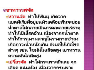 อำหำรรสจัด
หวำนจัด ทำให้ฟันผุ เกิดจำก
แบคทีเรียที่อยู่บนผิวเคลือบฟันจะย่อย
น้ำตำลให้กลำยเป็ นกรดละลำยแร่ธำตุ
ทำให้เป็ นโรคอ้วน เนื่องจำกกน้ำตำล
ทำให้กำรเผำผลำญในร่ำงกำยช้ำลง
เกิดภำวะน้ำหนักเกิน ส่งผลให้เกิดโรค
ต่ำงๆ เช่น ไขมันในเลือดสูง เบำหวำน
ควำมดันโลหิตสูง
เปรี้ยวจัด ทำให้กระเพำะอักเสบ จุก
เสียด แน่นท้อง เนื่องจำกกระเพำะ
 