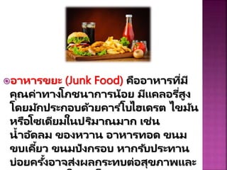 อำหำรขยะ (Junk Food) คืออำหำรที่มี
คุณค่ำทำงโภชนำกำรน้อย มีแคลอรี่สูง
โดยมักประกอบด้วยคำร ์โบไฮเดรต ไขมัน
หรือโซเดียมในปริมำณมำก เช่น
น้ำอัดลม ของหวำน อำหำรทอด ขนม
ขบเคี้ยว ขนมปังกรอบ หำกรับประทำน
บ่อยครั้งอำจส่งผลกระทบต่อสุขภำพและ
 