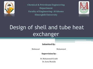 Design of shell and tube heat
exchanger
Submitted By:
Mahmoud Mohammed
Supervision by:
Dr. Mohammed El dalli
Dr. Asma Mustafa
Chemical & Petroleum Engineering
Department
Faculty of Engineering- Al-khoms
Elmerghib University
 