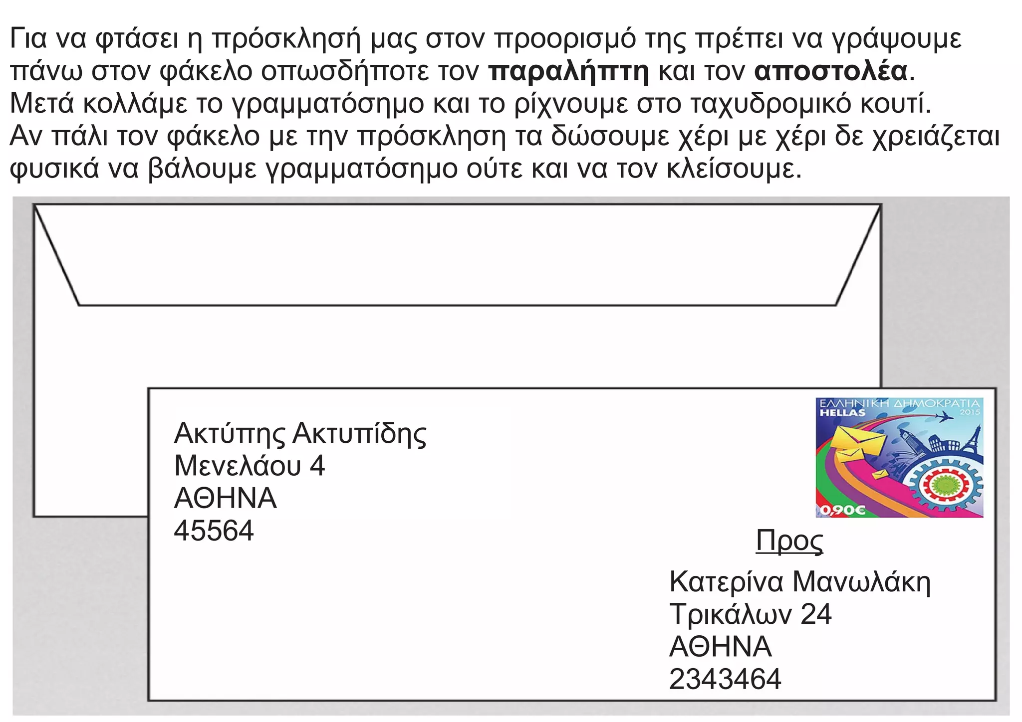 Για να φτάσει η πρόσκλησή μας στον προορισμό της πρέπει να γράψουμε
πάνω στον φάκελο οπωσδήποτε τον παραλήπτη και τον αποστολέα.
Μετά κολλάμε το γραμματόσημο και το ρίχνουμε στο ταχυδρομικό κουτί.
Αν πάλι τον φάκελο με την πρόσκληση τα δώσουμε χέρι με χέρι δε χρειάζεται
φυσικά να βάλουμε γραμματόσημο ούτε και να τον κλείσουμε.
Ακτύπης Ακτυπίδης
Μενελάου 4
ΑΘΗΝΑ
45564 Προς
Κατερίνα Μανωλάκη
Τρικάλων 24
ΑΘΗΝΑ
2343464
 