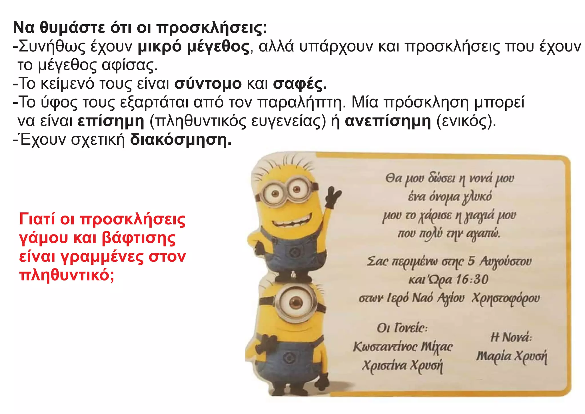 Να θυμάστε ότι οι προσκλήσεις:
-Συνήθως έχουν μικρό μέγεθος, αλλά υπάρχουν και προσκλήσεις που έχουν
το μέγεθος αφίσας.
-Το κείμενό τους είναι σύντομο και σαφές.
-Το ύφος τους εξαρτάται από τον παραλήπτη. Μία πρόσκληση μπορεί
να είναι επίσημη (πληθυντικός ευγενείας) ή ανεπίσημη (ενικός).
-Έχουν σχετική διακόσμηση.
Γιατί οι προσκλήσεις
γάμου και βάφτισης
είναι γραμμένες στον
πληθυντικό;
 