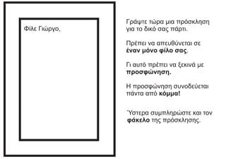 Γράψτε τώρα μια πρόσκληση
για το δικό σας πάρτι.
Πρέπει να απευθύνεται σε
έναν μόνο φίλο σας.
Γι αυτό πρέπει να ξεκινά με
προσφώνηση.
Η προσφώνηση συνοδεύεται
πάντα από κόμμα!
Φίλε Γιώργο,
Ύστερα συμπληρώστε και τον
φάκελο της πρόσκλησης.
 