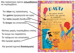 Μια πρόσκληση πρέπει οπωσδήποτε
να περιλαμβάνει:
Τον λόγο της πρόσκλησης
Τον χρόνο (ημερομηνία και ώρα)
Τον τόπο (ακριβή διεύθυνση)
Το όνομα του αποστολέα
Κάποιες φορές περιλαμβάνει επίσης:
Το όνομα του παραλήπτη
Το τηλέφωνο του αποστολέα
Μια όμορφη φράση.
Και φυσικά σχετική διακόσμηση!
 