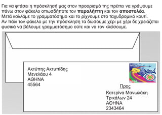 Για να φτάσει η πρόσκλησή μας στον προορισμό της πρέπει να γράψουμε
πάνω στον φάκελο οπωσδήποτε τον παραλήπτη και τον αποστολέα.
Μετά κολλάμε το γραμματόσημο και το ρίχνουμε στο ταχυδρομικό κουτί.
Αν πάλι τον φάκελο με την πρόσκληση τα δώσουμε χέρι με χέρι δε χρειάζεται
φυσικά να βάλουμε γραμματόσημο ούτε και να τον κλείσουμε.
Ακτύπης Ακτυπίδης
Μενελάου 4
ΑΘΗΝΑ
45564 Προς
Κατερίνα Μανωλάκη
Τρικάλων 24
ΑΘΗΝΑ
2343464
 