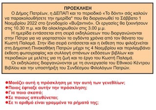 ΠΡΟΣΚΛΗΣΗ
Ο Δήμος Πατρέων, η ΔΕΠΑΠ και το περιοδικό «Το δόντι» σάς καλούν
να παρακολουθήσετε την ημερίδα* που θα διοργανωθεί το Σάββατο 1
Νοεμβρίου 2022 στο ξενοδοχείο «Βυζαντινό». Οι εργασίες θα ξεκινήσουν
στις 10.30 π.μ. και θα ολοκληρωθούν στις 3.00 μ.μ.
Η ημερίδα εντάσσεται στη σειρά εκδηλώσεων που διοργανώνονται
στην Πάτρα για να γιορταστούν τα ογδόντα χρόνια από τον θάνατο του
Κωστή Παλαμά. Στην ίδια σειρά εντάσσεται και η έκθεση που φιλοξενείται
στη Δημοτική Πινακοθήκη Πατρών μέχρι τις 4 Νοεμβρίου και περιλαμβάνει
έκθεση φωτογραφίας και συλλογή σπάνιων εκδόσεων βιβλίων και
περιοδικών με μελέτες για τη ζωή και το έργο του Κωστή Παλαμά.
Οι εκδηλώσεις διοργανώνονται με τη συνεργασία του Εθνικού Κέντρου
Βιβλίου και την υποστήριξη του Συνδέσμου Φιλολόγων Πατρών.
lΜοιάζει αυτή η πρόσκληση με την αυτή των γενεθλίων;
lΠοιος έφτιαξε αυτήν την πρόσκληση;
lΓια ποιο σκοπό;
lΣε ποιους απευθύνεται;
lΣε τι αριθμό είναι γραμμένα τα ρήματά της;
 