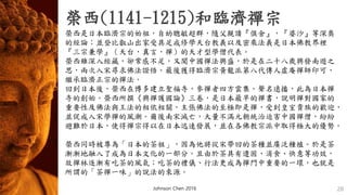 榮西(1141-1215)和臨濟禪宗
Johnson Chen 2016 28
• 榮西是日本臨濟宗的始祖，自幼聰敏超群，隨父親讀『俱舍』，『婆沙』等深奧
的經論；並登比叡山出家受具足戒修學天台教義以及密乘法義是日本佛教界裡
『三宗兼學』（天台，真言，禪）的天才型學僧代表。
• 榮西雖深入經藏，卻常感不足，又聞中國禪法興盛，於是在二十八歲興發南遊之
思，兩次入宋尋求佛法證悟。最後獲得臨濟宗黃龍派第八代傳人虛庵禪師印可，
繼承臨濟正宗的禪法。
• 回到日本後，榮西在博多建立聖福寺，參禪者四方雲集，聲名遠播，此為日本禪
寺的創始。榮西所撰《興禪護國論》三卷，是日本最早的禪書，說明禪對國家的
重要性及佛法與王法的相依相關，主張佛法的至極即是禪，受到皇室貴族的歡迎，
• 並促成入宋學禪的風潮。爾後南宋滅亡，大量不滿元朝統治迫害中國禪僧，紛紛
避難於日本，使得禪宗得以在日本迅速發展，並在各佛教宗派中取得極大的優勢。
• 榮西同時被尊為「日本的茶祖」，因為他將從宋帶回的茶種並廣泛種植。於是茶
漸漸地融入了成為日本文化的一部分。且由於茶具有遣困、消食、快意等功效，
故禪林逐漸有吃茶的風氣；吃茶的禮儀、行法更成為禪門中重要的一環，也就是
所謂的「茶禪一味」的說法的來源。
 