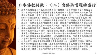 日本佛教特徵：（二）念佛與唱題的盛行
8
• 念佛與唱題的盛行，也是日本佛教的一個特徵。這其中受到平安時期的天台
宗以至於後來的淨土思想發展有著很大的關聯。從最澄早期所提倡天台『法
華經』教義裡，主張『會三（聲聞，緣覺，菩薩）歸一』，到三論宗的永觀
(1033-1111)自稱是『念佛宗』相信通過專修念佛則一切眾生皆可成佛。於
是上從貴族下至庶民，念佛被認為是最方便的法門。同時也容易與咒術的想
法結合。他們相信稱念阿彌陀佛的名號，便能使阿彌陀佛的絕大力量產生效
用。這個主張於是就在日本開始流行起來，也成為了日本佛教的一個傳統。
• 日本的佛教宗派中有一個名為『融通念佛宗』，尊崇良忍（1072-1132）為
祖師，並信奉良忍的42字『受融通念佛』偈文*.強調依據華嚴中法界緣起重
重無盡，圓融無礙的教理，說一人與一切人為以融通無礙的整體。念佛一行
與其他修行相互會通個人念佛與一切人念佛相即不二。所以要自己念佛也勸
人念佛。把一切人的念佛功德，看成是自己可憑藉往生的業因。
• 創立時宗(一個從淨土宗系統獨立出來的宗派）的一遍(1239-1289)，儘管以
特異的行腳遊行的生活傳教，並且在臨終前燒毀了自己所持有的所有典籍，
但是他所主張將念佛徹底的純化，捨棄一切東西專心一意於念佛的理想，被
後來時宗（時眾）信徒所完整的保存了下來，也成為了時宗的一個特色。
Johnson Chen 2016
 