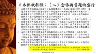 日本佛教特徵：（二）念佛與唱題的盛行
9
• 而將念佛與唱題真正深植於日本佛教傳統的，應該是日蓮(1222-1282)。日
蓮其實是一個非常勤奮的學僧，但是也由於他對於當時其他的佛教宗派，
以及鎌倉時代慢慢開始流行淨土宗思想及禪宗的憂慮，而開始激烈的批判
與排斥，最終使得他的傳教生涯十分的艱難。
• 日蓮在自己著作中將他所創的教派成為『妙法蓮華宗』，簡稱『法華宗』，
到後來後世用他的名字統稱『日蓮宗』。他繼承了天台宗的基本概念和命
題的基礎，結合他所處時代的特點和他自己的思考，對『法華經』做了獨
特的解釋論證。建立了以『妙法蓮華經』五字經題為無上佛法的教義體系，
並論證唱題的必要性和優越性。
• 在他十多年對於當時日本各個佛教宗派和經典的考察過後，他主張唯有
『法華經』的教說是大乘佛法中最優勝最為圓滿的經典，可以引導一切眾
生解脫成佛。同時主張『南無妙法蓮華經』七字經題具足一切佛法的功德
妙用。唱念此經題即可成佛。
• 也因為後來的日蓮宗多元的發展以及受到商人庶民階層的支持，日蓮宗所
提倡的念佛與唱題也變成了日本佛教的主流特色。
 一人一切人，一切人一人，一行一切行，一切行一行。是名他力往生。十界一念，
融通念佛，億百萬遍，功德圓滿。 （良忍：受融通念佛）
Johnson Chen 2016
 