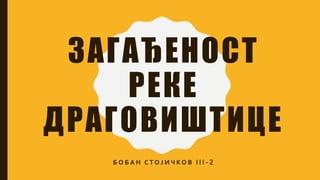 ЗАГАЂЕНОСТ
РЕКЕ
ДРАГОВИШТИЦЕ
Б О Б А Н С Т О Ј И Ч К О В I I I - 2
 