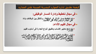 25
‫على‬ ‫المبنية‬ ‫البشرية‬ ‫الموارد‬ ‫إدارة‬ ‫تطبيق‬ ‫كيفية‬
‫الجدارة‬

‫الوظيفى‬ ‫المسار‬ ‫وإدارة‬ ‫تخطيط‬ ‫مجال‬ ‫فى‬
:

‫الوظائف‬ ‫بين‬ ‫والتنقل‬ ، ‫الوظيفة‬ ‫فى‬ ‫الترقى‬ ‫مسار‬ ‫تخطيط‬ ‫يتم‬
ً‫ء‬‫بنا‬
‫األقدمية‬ ‫على‬ ً‫ء‬‫بنا‬ ‫وليس‬ ‫الجدارة‬ ‫على‬
.

‫األداء‬ ‫تقييم‬ ‫مجال‬ ‫فى‬
:

‫تق‬ ‫أسلوب‬ ‫فى‬ ‫الجدارة‬ ‫أنواع‬ ‫وتطبيق‬ ‫إكتساب‬ ‫معايير‬ ‫دمج‬ ‫يتم‬
‫ييم‬
‫األداء‬
.

‫التقييم‬ ‫عملية‬ ‫تلى‬ ‫التى‬ ‫العكسية‬ ‫التغذية‬ ‫مناقشات‬ ‫تنبنى‬
‫أساس‬ ‫على‬
‫بي‬ ‫مشتركة‬ ‫خطة‬ ‫وضع‬ ‫يتم‬ ‫ثم‬ ،‫الجدارة‬ ‫أنواع‬ ‫تحقيق‬ ‫على‬ ‫القدرة‬
‫ن‬
‫الجدارة‬ ‫أنواع‬ ‫من‬ ‫مزيد‬ ‫وإكتساب‬ ‫تعلم‬ ‫لكيفية‬ ‫والمدير‬ ‫الموظف‬
‫المطلوبة‬
.
 