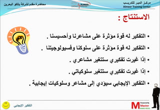 ‫اإليجابي‬ ‫التفكير‬
‫البحري‬ ‫بتلكو‬ ‫لشركة‬ ‫مقدم‬ ‫محاضرة‬
‫ن‬ ‫للتدريـــب‬ ‫الميـر‬ ‫مركــز‬
Almeer Training Center
•
‫وأحسيسنا‬ ‫مشاعرنا‬ ‫على‬ ‫مؤثرة‬ ‫قوة‬ ‫له‬ ‫التفكير‬
.
•
‫وفسيولوجيتنا‬ ‫سلوكنا‬ ‫على‬ ‫مؤثرة‬ ‫قوة‬ ‫له‬ ‫التفكير‬
.
•
‫مشاعري‬ ‫ستتغير‬ ‫تفكيري‬ ‫غيرت‬ ‫إذا‬
.
•
‫سلوكياتي‬ ‫ستتغير‬ ‫تفكيري‬ ‫غيرت‬ ‫إذا‬
.
•
‫إيجابية‬ ‫وسلوكيات‬ ‫مشاعر‬ ‫إلى‬ ‫سيؤدي‬ ‫اإليجابي‬ ‫التفكير‬
.
‫االستنتاج‬
:
 