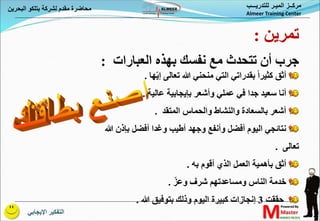 ‫اإليجابي‬ ‫التفكير‬
‫البحري‬ ‫بتلكو‬ ‫لشركة‬ ‫مقدم‬ ‫محاضرة‬
‫ن‬ ‫للتدريـــب‬ ‫الميـر‬ ‫مركــز‬
Almeer Training Center
‫بقدراتي‬ ً‫ا‬‫كثير‬ ‫أثق‬
‫ها‬ّ‫ي‬‫إ‬ ‫تعالى‬ ‫هللا‬ ‫منحني‬ ‫التي‬
.
‫عالية‬ ‫بإيجابية‬ ‫وأشعر‬ ‫عملي‬ ‫في‬ ‫جدا‬ ‫سعيد‬ ‫أنا‬
.
‫المتقد‬ ‫والحماس‬ ‫والنشاط‬ ‫بالسعادة‬ ‫أشعر‬
.
‫بإذن‬ ‫أفضل‬ ‫وغدا‬ ‫أطيب‬ ‫وجهد‬ ‫وأنفع‬ ‫أفضل‬ ‫اليوم‬ ‫نتائجي‬
‫هللا‬
‫تعالى‬
.
‫به‬ ‫أقوم‬ ‫الذي‬ ‫العمل‬ ‫بأهمية‬ ‫أثق‬
.
ّ‫وعز‬ ‫شرف‬ ‫ومساعدتهم‬ ‫الناس‬ ‫خدمة‬
.
‫حققت‬
3
‫إنجازات‬
‫هللا‬ ‫بتوفيق‬ ‫وذلك‬ ‫اليوم‬ ‫كبيرة‬
.
‫العبارات‬ ‫بهذه‬ ‫نفسك‬ ‫مع‬ ‫تتحدث‬ ‫أن‬ ‫جرب‬
:
‫تمرين‬
:
 