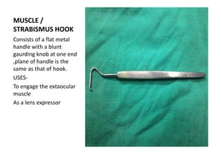 MUSCLE /
STRABISMUS HOOK
Consists of a flat metal
handle with a blunt
gaurding knob at one end
,plane of handle is the
same as that of hook.
USES-
To engage the extaocular
muscle
As a lens expressor
 