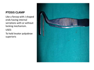 PTOSIS CLAMP
Like a forcep with J shaped
ends having internal
serrations with or without
locking mechanism.
USES-
To hold levator palpabrae
superioris
 