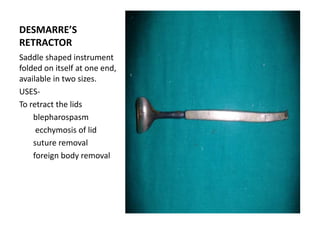 DESMARRE’S
RETRACTOR
Saddle shaped instrument
folded on itself at one end,
available in two sizes.
USES-
To retract the lids
blepharospasm
ecchymosis of lid
suture removal
foreign body removal
 