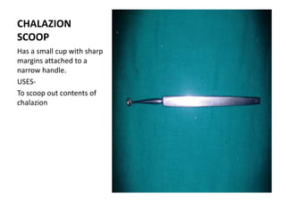 CHALAZION
SCOOP
Has a small cup with sharp
margins attached to a
narrow handle.
USES-
To scoop out contents of
chalazion
 